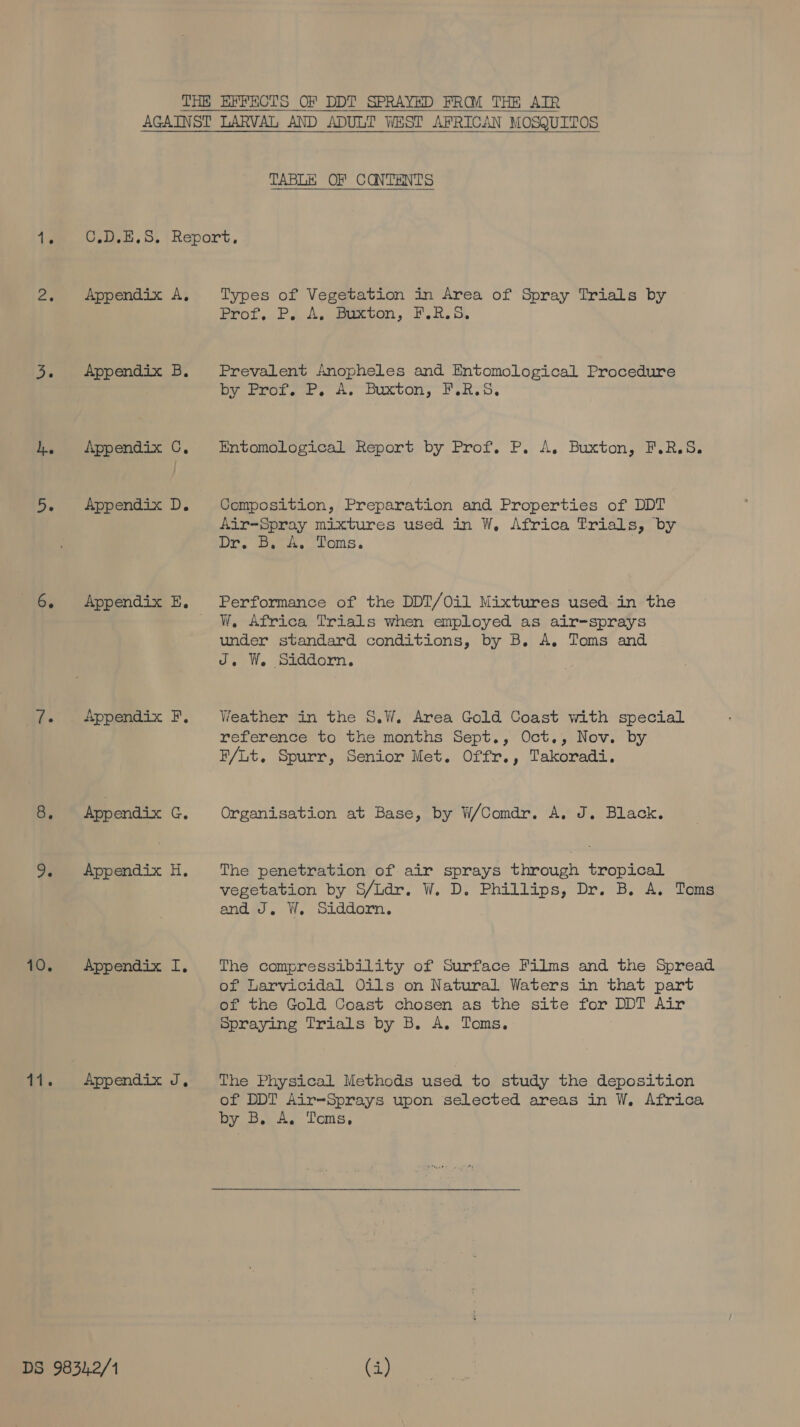 TABLE OF CONTENTS 2. Appendix A, 3. Appendix B. 4. Appendix C,. 5. Appendix D. 6. Appendix E. 7. Appendix F. 8. App endix G. 9. Appendix H,. 10. Appendix I. 11. Appendix J, DS 9834.2/1 Types of Vegetation in Area of Spray Trials by Prot..PJ A, secon, LHS, Prevalent Anopheles and Entomological Procedure by Prot. P. A. Buxton; F.R.S. Entomological Report by Prof. P. A. Buxton, F.R.S. Composition, Preparation and Properties of DDT Air-Spray mixtures used in W, Africa Trials, by Dr. Bsc A, “Toms. Performance of the DDT/Oil Mixtures used in the W. Africa Trials when employed as air-sprays under standard conditions, by B. A. Toms and J, W. Siddorn. Weather in the S.W. Area Gold Coast with special reference to the months Sept., Oct., Nov. by F/Lt. Spurr, Senior Met. Offr., Takoradi. Organisation at Base, by W/Comdr. A. J. Black. The penetration of air sprays through tropical vegetation by S/Ldr. W. D. Phillips, Dr. B. A. Toms and J. W. Siddorn. The compressibility of Surface Films and the Spread of Larvicidal Oils on Natural Waters in that part of the Gold Coast chosen as the site for DDT Air Spraying Trials by B. A. Toms. The Physical Methods used to study the deposition of DDT Air=Sprays upon selected areas in W. Africa by B, A. Toms.