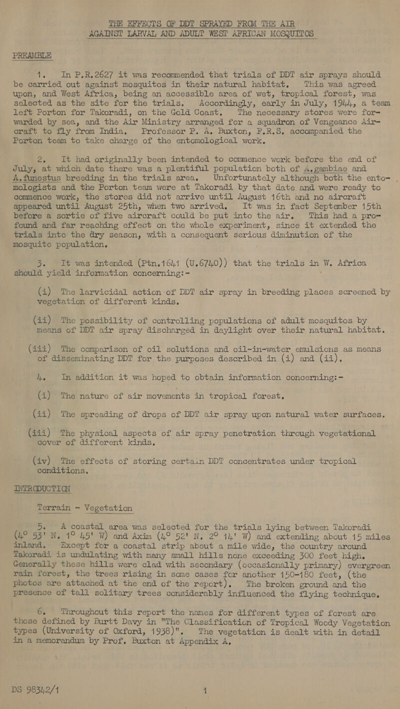 THE EFFECTS OF DDT SPRAYED FROM THE AIR AGAINST LARVAL AND ADULT WEST AFRICAN MOSQUITOS PREAMBLE 1. In P.R.2627 it was recommended that trials of DDT air sprays should be carried out against mosquitos in their natural habitat, This was agreed upon, and West Africa, being an accessible area of wet, tropical forest, was selected as the site for the trials. Accordingly, early in July, 194), a team left Porton for Takoradi, on the Gold Coast. The necessary stores were for-= warded by sea, and the Air Ministry arranged for a squadron of Vengeance Air= craft to fly from India, Professor P. A. Buxton, F.R.S. accompanied the Porton team to take charge of the entomological work. ee It had originally been intended to commence work before the end of July, at which date there was a plentiful population both of A,gambiae and A.funestus breeding in the trials area. Unfortunately although both the ento= , mologists and the Porton team were at Takoradi by that date and were ready to commence work, the stores did not arrive until August 16th and no aircraft appeared until August 25th, when two arrived. It was in fact September 15th before a sortie of five aircraft could be put into the air, This had a pro- found and far reaching effect on the whole experiment, since it extended the trials into the dry season, with a consequent serious diminution of the mosquito population, 3. It was intended (Ptn.1641 (U.6740)) that the trials in W. Africa should yield information concerning: - ; (i) The larvicidal action of DDT air spray in breeding places screened by vegetation of different kinds. (ii) The possibility of controlling populations of adult mosquitos by means of DDT air spray discharged in daylight over their natural habitat. (iii) The comparison of oil solutions and oil-in-water emulsions as means of disseminating DDT for the purposes described in (i) and (33), 4. In addition it was hoped to obtain information concerning: = (i) The nature of air movements in tropical forest. (ii) The spreading of drops of DDT air spray upon natural water surfaces. fini) “Phe physical aspects of air spray penetration through vegetational Bover we: different kinds, (iv) The effects of storing certain DDT concentrates under tropical conditions. INTRODUCTICN 5. A coastal area was selected for the trials lying between Takoradi (4° 55' N. 1° 45' W) and Axim (4° 52' N. 2° 14! W) and extending about 15 miles inland, Except for a coastal strip about a mile wide, the country around Takoradi is undulating with many small hills none exceeding 300 feet high. Generally these hills were clad with secondary (occasionally primary) evergreen rain forest, the trees rising in some cases for another 150-180 feet, (the photos are attached at the end of the report). The broken ground and the presence of tall solitary trees considerably influenced the flying technique. 6. Throughout this report the names for different types of forest are those defined by Burtt Davy in The Classification of Tropical. Woody Vegetation types (University of Oxford, 1938). The vegetation is dealt with in detail in a memorandum by Prof, Buxton at Appendix A,