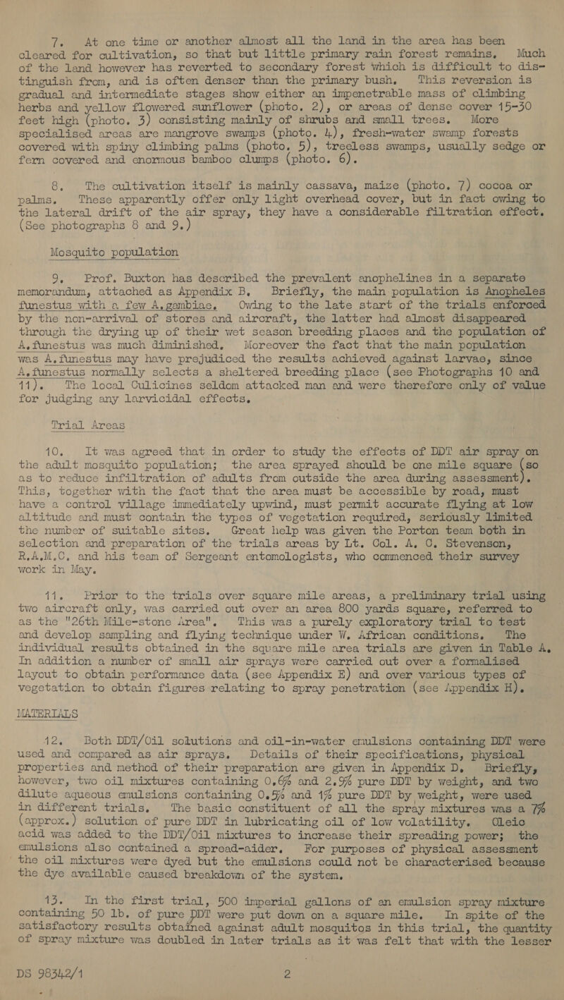 7. At one time or another almost all the land in the area has been Cleared for cultivation, so that but little primary rain forest remains, Much of the land however has reverted to secondary forest which is difficult to dis- tinguish from, and is often denser than the primary bush, This reversion is gradual and intermediate stages show either an impenetrable mass of climbing herbs and yellow flowered sunflower (photo. 2), or areas of dense cover 15-30 feet high (photo. 3) consisting mainly of shrubs and small trees. More specialised areas are mangrove swamps (photo. 4), fresh-water swamp forests covered with spiny climbing palms (photo. 5), treeless swamps, usually sedge or fern covered and enormous bamboo clumps (photo. 6). oY, The cultivation itself is mainly cassava, maize (photo. 7) cocoa or palms. These apparently offer only light overhead cover, but in fact owing to the lateral drift of the air spray, they have a considerable filtration effect. (See photographs 8 and 9, Mosquito population 9. Prof. Buxton has described the prevalent anophelines in a separate memorandum, attached as Appendix B, Briefly, the main population is Anopheles funestus with a few A, gambiae, Owing to the late start of the trials enforced by the non=-arrival of stores and aircraft, the latter had almost disappeared through the drying up of their wet season breeding places and the population of A.funestus was much diminished, Moreover the fact that the main population was A,funestus may have prejudiced the results achieved against larvae, since A.funestus normally selects a sheltered breeding place (see Photographs 10 and 11). The local Culicines seldom attacked man and were therefore only of value for judging any larvicidal effects.   irial Areas aO3 It was agreed that in order to study the effects of DDT air spray on the adult mosquito population; the area sprayed should be one mile square (so as to reduce infiltration of adults from outside the area during assessment). This, together with the fact that the area must be accessible by road, must have a control village immediately upwind, must permit accurate flying at low altitude and must contain the types of vegetation required, seriously limited the number of suitable sites. Great help was given the Porton team both in selection and preparation of the trials areas by Lt. Col. A. C. Stevenson, R,A.M.C. and his team of Sergeant entomologists, who commenced their survey work in May. 11. Prior to the trials over square mile areas, a preliminary trial using two aircraft only, was carried out over an area 800 yards square, referred to as the 26th Mile-stone Area, This was a purely exploratory trial to test and develop sampling and flying technique under W, African conditions. The individual results obtained in the square mile area trials are given in Table A, In addition a number of small air sprays were carried out over a formalised layout to obtain performance data (see Appendix E) and over various types of vegetation to obtain figures relating to spray penetration (see Appendix Hs MATERIALS 42, Both DDT/Oil sohutions and oil-in-water enulsions containing DDT were used and compared as air sprays. Details of their specifications, physical properties and method of their preparation are given in Appendix D, Briefly, however, two oil mixtures containing 0,6% and 2.9% pure DDT by weight, and two dilute aqueous enulsions containing 0.5% and 1% pure DDT by weight, were used in different trials, The basic constituent of all the spray mixtures was a 7% (approx. ) solution of pure DDT in lubricating oil of low volatility. Oleic acid was added to the DDT/Oil mixtures to increase their spreading power; the emulsions also contained a spread-aider. For purposes of physical assessment the oil mixtures were dyed but the emulsions could not be characterised because the dye available caused breakdown of the system, ee In the first trial, 500 imperial gallons of an emulsion spray mixture containing 50 lb. of pure DDT were put down on a square mile. In spite of the satisfactory results obtained against adult mosquitos in this trial, the quantity of spray mixture was doubled in later trials as it was felt that with the lesser
