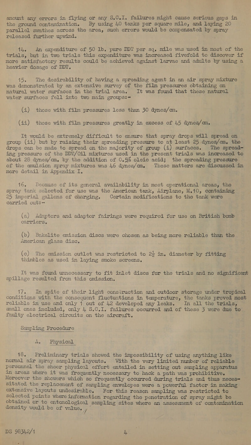 amount any errors in flying or any 5,C0.1. failures might cause Serious gaps in the ground contamination. By using 40 tanks per square mile, and laying 20 parallel swathes across the area, such errors would be compensated by spray released further upwind. 14. An expenditure of 50 lb. pure DDT per sq. mile was used in most of the trials, but in two trials this expenditure was increased fivefold to discover if more satisfactory results could be achieved against larvae and adults by using a heavier dosage of DDT. 15. The desirability of having a spreading agent in an air spray mixture was demonstrated by an extensive survey of the film pressures obtaining on natural water surfaces in the trial area, It was found that these natural water surfaces fell into two main groups:-= (i) ‘those with film pressures less than 30 dynes/cm. (ii) those with film pressures greatly in excess of 45 dynes/om, It would be extremely difficult to ensure that spray drops will spread on group (ii) but by raising their spreading pressure to at least 25 dynes/com. the drops can be made to spread on the majority of group (i) surfaces. The spread- ing pressure of the DDT/Oil mixtures used in the present trials was increased to about 28 dynes/cm. by the addition of 0.5% oleic acid; the spreading pressure of the emulsion spray mixtures was 46 dynes/em, These matters are discussed in more detail in Appendix I. 16, Because of its general availability in most operational areas, the spray tank selected for use was the American tank, Airplane, M.10, containing 25 imperial gallons of charging. Certain modifications to the tank were carried out: (a) Adaptors and adaptor fairings were required for use on British bomb carriers. (b) Bakelite emission discs were chosen as being more reliable than the American glass. disc, (c) The emission outlet was restricted to 24 in. diameter by fitting thimbles as used in laying smoke screens. It was found unnecessary to fit inlet discs for the trials and no significant Spillage resulted from this omission, 17. In spite of their light construction and outdoor storage under tropical conditions with the consequent fluctuations in temperature, the tanks proved most reliable in use and only 1 out of 42 developed any leaks. In all the trials, small ones included, only 4 8.C.1I. failures occurred and of these 3 were due to faulty electrical circuits on the aircraft. Sampling Procedure Be Physical 18. Preliminary trials showed the impossibility of using anything like normal air spray sampling layouts. With the very limited number of reliable personnel the sheer physical effort entailed in setting out sampling apparatus in areas where it was frequently necessary to hack a path was prohibitive. Moreover the showers which so frequently occurred during trials and thus neces= Sitated the replacement of sampling envelopes were a powerful factor in making extensive layouts undesirable, For this reason sampling was restricted to selected points where information regarding the penetration of spray might be obtained or to entomological sampling sites where an assessment of contamination density would be of value. ,