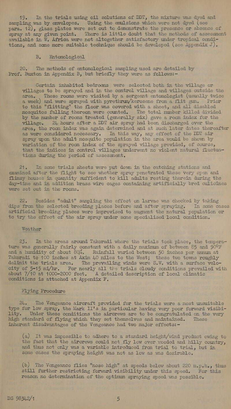 19. In the trials using oil solutions of DDT, the mixture was dyed and sampling was by envelopes. Using the emulsions which were not dyed (see para. 12), glass plates were set out to demonstrate the presence or absence of spray at any given point. There is little doubt that the methods of assessment available in W, Africa were not altogether satisfactory under tropical condi- tions, and some more suitable technique should be developed (sce Appendix J), B, Entomological 20, The methods of entomological sampling used are detailed by Prof. Buxton in Appendix B, but briefly they were as follows:- Certain inhabited bedroams were selected both in the village or villages to be sprayed and in the control village and villages outside the area. These rooms were visited by a sergeant entomologist (usually twice a week) and were sprayed with pyrethrum/kerosene from a flit gun. Prior to this flitting the floor was covered with a sheet, and all disabled mosquitos falling thereon were counted, The total number killed divided by the number of rooms treated (generally six) gave a room index for the village. 24 hours after a DDI air spray had been discharged over the area, the room index was again determined and at such later dates thereafter as were considered necessary, In this way, any effect of the DDI air Spray upon the adult mosquito population in the area would be shown by variation of the room index of the sprayed village provided, of course, that the indices in control villages underwent no violent natural fluctua~ tions during the period of assessment, els In some trials sheets were put down in the catching stations and examined after the flight to see whether spray penetrated these very open and flimsy houses in quantity sufficient to kill adults resting therein during the day-time and in addition brass wire cages containing artificially bred culicines were set out in the rooms. 22, Besides adult sampling the effect on larvae was checked by taking dips from the selected breeding places before and after spraying. In some cases artificial breeding places were improvised to augment the natural population or to try the effect of the air spray under some specialised local condition. Weather ee In the areas around Takoradi where the trials took place, the tempera- ture was generally fairly constant with a daily maximum of between 85 and 90°F and a humidity of about 80%. Rainfall varied between 50 inches per annum at Takoradi to 100 inches at Axim 40 miles to the West; these two towns roughly delimit the trials area, The prevailing winds were S.W. with a surface velo-= city of 5-15 mi/hr. For nearly all the trials cloudy conditions prevailed with about 7/10 at 1000-2000 feet. A detailed description of local climatic conditions is attached at Appendix F. Flying Procedure 2, The Vengeance aircraft provided for the trials were a most unsuitable type for low spray, the Mark II's in particular having very poor forward visibi- lity. Under these conditions the aircrews are to be congratulated on the very high standard of flying which they set themselves and maintained. These inherent disadvantages of the Vengeance had two major effects:= (a) It was impossible to adhere to a standard height/wind product owing to the fact that the aircrews could not fly low over wooded and hilly country, and thus not only was a variable introduced from trial to trial, but in some cases the spraying height was not as low as was desirable. (b) The Vengeance flies nose high at speeds below about 220 m.p.h., thus still further restricting forward visibility under this speed. For this reason no determination of the optimum spraying speed was possible,