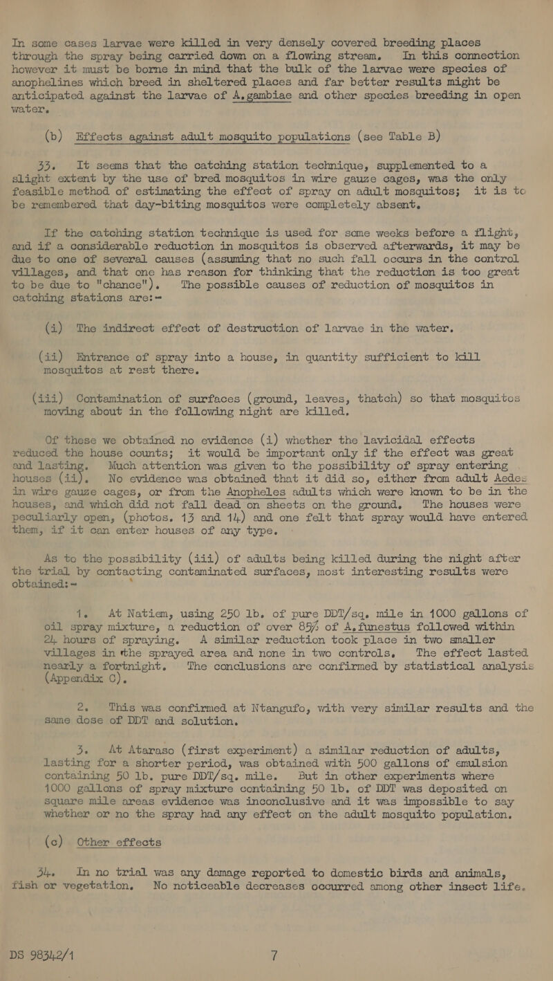 In some cases larvae were killed in very densely covered breeding places through the spray being carried down on a flowing stream. In this connection however it must be borne in mind that the bulk of the larvae were species of anophelines which breed in sheltered places and far better results might be anticipated against the larvae of A,gambiae and other species breeding in open water. (b) Effects against adult mosquito populations (see Table B) 33. It seems that the catching station technique, supplemented to a Slight extent by the use of bred mosquitos in wire gauze cages, was the only feasible method of estimating the effect of spray on adult mosquitos; it is to be remembered that day-biting mosquitos were completely absent. If the catching station technique is used for some weeks before a flight, and if a considerable reduction in mosquitos is observed afterwards, it may be due to one of several causes (assuming that no such fall occurs in the control villages, and that one has reason for thinking that the reduction is too great to be due to chance). The possible causes of reduction of mosquitos in catching stations are:= (i) The indirect effect of destruction of larvae in the water. (ii) Entrance of spray into a house, in quantity sufficient to kill mosquitos at rest there. (iii) Contamination of surfaces (ground, leaves, thatch) so that mosquitos moving about in the following night are killed, Of these we obtained no evidence (i) whether the lavicidal effects reduced the house counts; it would be important only if the effect was great and lasting. Much attention was given to the possibility of spray entering houses (is). No evidence was obtained that it did so, either from adult Aedes in wire gauze cages, or from the Anopheles adults which were known to be in the houses, and which did not fall dead on sheets on the ground, The houses were peculiarly open, (photos. 13 and 14) and one felt that spray would have entered them, if it can enter houses of any type. As to the possibility (iii) of adults being killed during the night after the trial by contacting contaminated surfaces, most interesting results were obtained: ~ me 1. At Natiem, using 250 1b. of pure DDT/sq, mile in 1000 gallons of oil spray mixture, a reduction of over 854 of A.funestus followed within 2. hours of spraying. A similar reduction took place in two smaller villages in tthe sprayed area and none in two controls, The effect lasted nearly a fortnight. The conclusions are confirmed by statistical analysis (Appendix C), é. This was confirmed at Ntangufo, with very similar results and the same dose of DDT and solution. 3. At Ataraso (first experiment) a similar reduction of adults, lasting for a shorter period, was obtained with 500 gallons of emulsion containing 50 1b. pure DDT/sq. mile. But in other experiments where 4000 gallons of spray mixture containing 50 1b. of DDT was deposited on square mile areas evidence was inconclusive and it was impossible to say whether or no the spray had any effect on the adult mosquito population. (c) Other effects J4. inno trial was any damage reported to domestic birds and animals, fish or vegetation. No noticeable decreases occurred among other insect life.