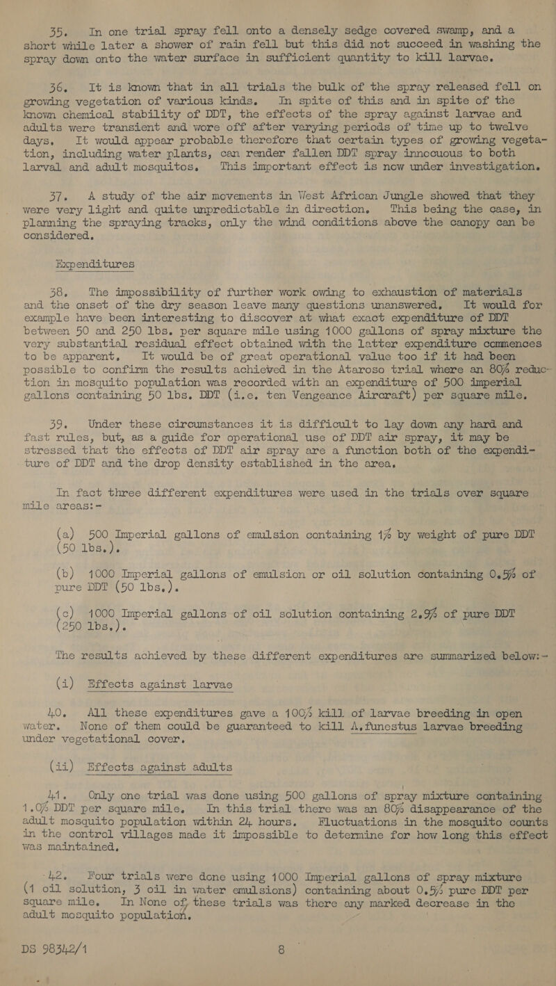 35, In one trial spray fell onto a densely sedge covered swamp, and a short while later a shower of rain fell but this did not succeed in washing the spray dowm onto the water surface in sufficient quantity to kill larvac. 36, It is know that in all trials the bulk of the spray released fell on growing vegetation of various kinds. In spite of this and in spite of the known chemical stability of DDT, the effects of the spray against larvae and adults were transient and wore off after varying periods of time up to twelve days. It would appear probable therefore that certain types of growing vegeta- tion, including water plants, can render fallen DDT spray innccuous to both larval and adult mosquitos, This important effect is now under investigation, 37. .A study of the air movements in West African Jungle showed that they | were very light and quite unpredictable in direction. This being the case, in planning the spraying tracks, only the wind conditions above the canopy can be considered. Expenditures 58, The impossibility of further work owing to exhaustion of materials and the onset of the dry season leave many questions unanswered, It would for example have been interesting to discover at what exact expenditure of DDT between 50 and 250 lbs. per square mile using 1000 gallons of spray mixture the very substantial residual effect obtained with the Latter expenditure commences to be apparent, It would be of great operational value too if it had been possible to confirm the results achieved in the Ataroso trial where an 804 reduc- tion in mosquito population was recorded with an expenditure of 500 imperial gallons containing 50 lbs. DDT (i.e. ten Vengeance Aircraft) per square mile, 39, Under these circumstances it is difficult to lay down any hard and fast rules, but, as a guide for operational use of DDT air spray, it may be stressed that the effects of DDT air spray are a function both of the expendi- ture of DDT and the drop density established in the area, In fact three different expenditures were used in the trials over square mile areas:=- (a) 500 Imperial gallons of emulsion containing 1% by weight of pure DDT (50 1bs.). (b iS ) 4000 Imperial gallons of emulsion or oil solution containing 0.5% of ure DDT (50 lbs. ). te) bac gallons of oil solution containing 2.9% of pure DDT 25GT ibs) ) « The results achieved by these different expenditures are summarized below:= (i) Effects against larvae  10, All these expenditures gave a 1004 kill of larvae breeding in open water, None of them could be guaranteed to kill A,funestus larvae breeding under vegetational cover. , (ii) Effects against adults As Only one trial was done using 500 gallons of spray mixture containing 1.04 DDT per square mile, In this trial there was an 80% disappearance of the adult mosquito population within 2). hours, Fluctuations in the mosquito counts in the control villages made it impossible to determine for how long this effect was maintained, ‘42, Four trials were dcne using 1000 Imperial gallons of spray mixture (1 oil solution, 3 oil in water emulsions) containing about 0.54 pure DDT per square mile, In None of, these trials was there any marked decrease in the adult mosquito population.
