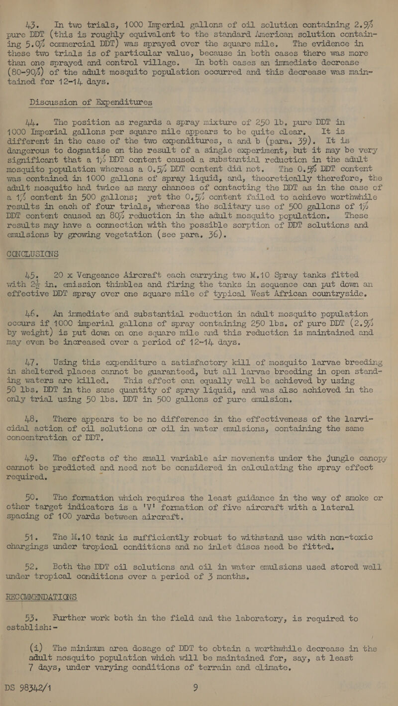 43, In two trials, 1000 Imperial gallons of oil solution containing 2.% pure DDT (this is roughly equivalent to the standard jmerican solution contain- ng &lt;5. 0% commercial DDT) was sprayed over the square mile. The evidence in these two trials is of particular value, because in both cases there was more than one sprayed and control village. In both cases an immediate decrease (80-904 4) of the adult mosquito population occurred and this decrease was main~ tained for 12-1). days. Discussion of Expenditures Ji, The position as regards a spray mixture of 250 1b. pure DDT in 4.000 Imperial gallons per square mile appears to be quite clear. Bye R= different in the case of the two expenditures, a and b (para. 39). It is dangerous to dogmatise on the result of a single experiment, but it may be very significant that a 1/5 DDT content caused a substantial reduction in the adult mosquito population whereas a 0.5% DDT content did not. ‘The 0.5% DDT content was contained in 1000 gallons of spray liquid, and, theoretically therefore, the ecalt mosquito had twice as many chances of Beiidotine the DDT as in the case of a 1% content in 500 gallons; yet the 0, by content failed to achieve worthwhile results in each of four trials, whereas the solitary use of 500 gallons of 1% DDT content caused an 807 reduction in the adult mosquito population. These results may have a connection with the possible sorption of DDI solutions and emulsions by growing vegetation (see para. 36). CONCLUSIANS LD. 1d ae a Vengeance Aircraft each carrying two M.10 Spray tanks fitted with 25 in. emission thimbles and firing the tanks in sequence can put down an effective DDT spray over one square mile of typical West African countryside. 46, An immediate and substantial reduction in adult mosquito population occurs if 1000 imperial gallons of spray containing 250 lbs. of pure DDT (2.9% by weight) is put down on one square mile and this reduction is maintained and may even be increased over a period of 1214. days. 417. Using this expenditure a satisfactory kill of mosquito larvae breeding in sheltered places cannot be guaranteed, but all larvae breeding in open stand- ing waters are killed. This effect can equally well be achieved by using 50 lbs. DDT in the same quantity of spray liquid, and was also achieved in the only trial using 50 lbs. DDT in 500 gallons of pure emulsion, 48. There appears to be no difference in the effectiveness of the larvi- cidal action of oil solutions or oil in water emulsions, containing the same concentration of DDT. 49. The effects of the small variable air movements under the jungle canopy cannot be predicted and need not be considered in calculating the spray effect required, 50. The formation which requires the least guidance in the way of smoke or other target indicators is a 'V' formation of five aircraft with a lateral spacing of 100 yards between aircraft. Si. The M.10 tank is sufficiently robust to withstand use with non-toxic chargings under tropical conditions and no inlet discs need be fitted. Sek Both the DDT oil solutions and oil in water emulsions used stored well under tropical conditions over a period of 3 months. RECOMMENDATIONS 53. Further work both in the field and the laboratory, is required to establish: = (i) The minimum area dosage of DDT to obtain a worthwhile decrease in the adult mosquito population which will be maintained for, say, at least 7 days, under varying conditions of terrain and climate,