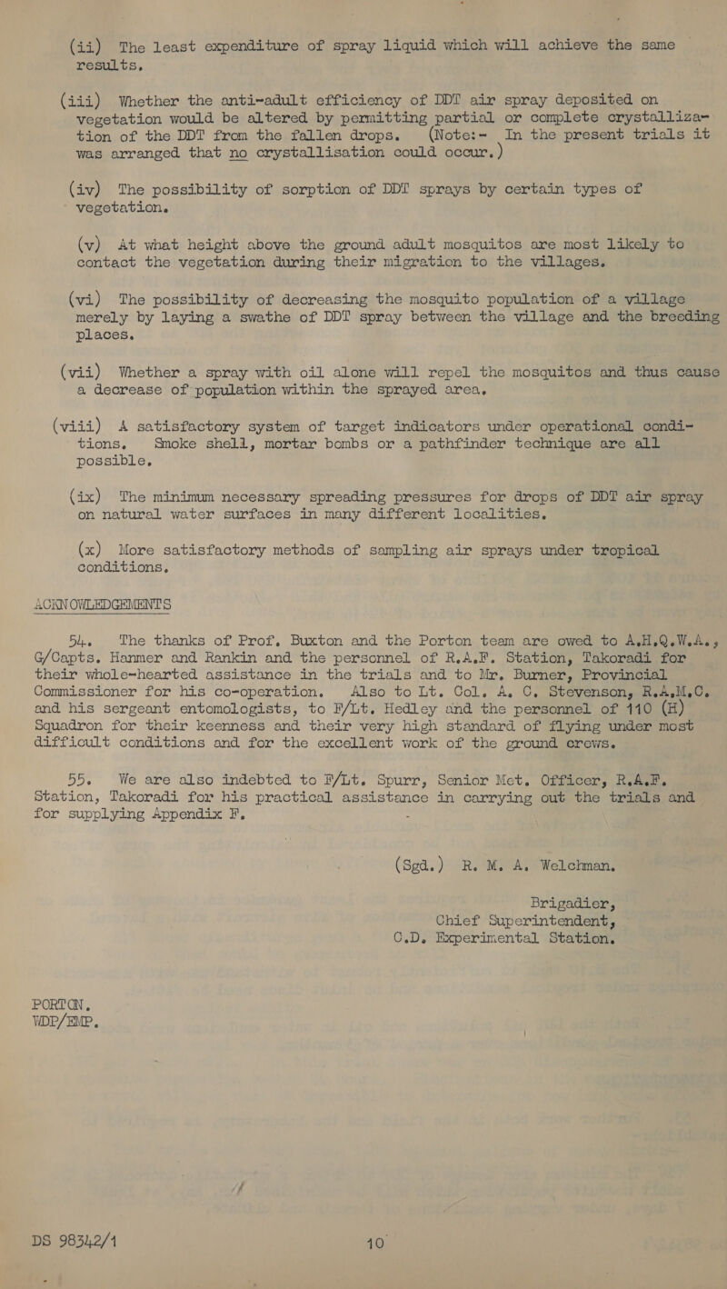 (ii) The least expenditure of spray liquid which will achieve the same results. (iii) Whether the anti~adult efficiency of DDT air spray deposited on vegetation would be altered by permitting partial or complete crystalliza- tion of the DDT from the fallen drops. (Note:- In the present trials it was arranged that no crystallisation could occur. (iv) The possibility of sorption of DDI sprays by certain types of vegetation. (v) At what height above the ground adult mosquitos are most likely to contact the vegetation during their migration to the villages. (vi) The possibility of decreasing the mosquito population of a village merely by laying a swathe of DDI spray between the village and the breeding places. (vii) Whether a spray with oil alone will repel the mosquitos and thus cause a decrease of population within the sprayed area, (viii) A satisfactory system of target indicators under operational condi- tions. Smoke shell, mortar bombs or a pathfinder technique are all possible, (ix) The minimum necessary spreading pressures for drops of DDT air spray on natural water surfaces in many different Localities. (x) More satisfactory methods of sampling air sprays under tropical conditions. 54. The thanks of Prof, Buxton and the Porton team are owed to A.H.Q.W.A., G/Capts. Hanmer and Rankin and the personnel of R.A.F. Station, Takoradi for their whole=hearted assistance in the trials and to Mr. Burner, Provincial Commissioner for his co-operation, Also to Lt. Col. A. C, Stevenson, R.A,M,C. and his sergeant entomologists, to F/Lt. Hedley and the personnel of 110 (H) Squadron for their keenness and their very high standard of flying under most difficult conditions and for the excellent work of the ground crews. 55. We are also indebted to FP/Lt. Spurr, Senior Met. Officer, R.A.F. Station, Takoradi for his practical assistance in carrying out the trials and for supplying Appendix F. : (Sgd.) R. M. A. Welchman, Brigadier, Chief Superintendent, — C.D. Experimental Station. PORTON, VDP/EIP.,