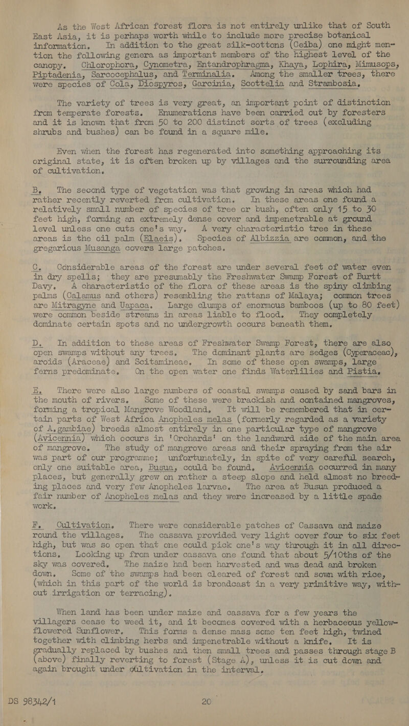 As the West African forest flora is not entirely unlike that of South Rast Asia, it is perhaps worth while to include more precise botanical information, In addition to the great silk=cottons (Ceiba) one might men= tion the following genera as important members of the highest level of the canopy. ChLlorophora, Cynometra, Entandrophragma, Khaya, Lophira, Mimusops, Piptadenia, Sarcocephalus, and Terminalia. Among the smaller trees, there were species of Cola, Diospyros, Garcinia, Scottelia and Strambosia,   The variety of trees is very great, an important point of distinction from temperate forests. Enumerations have been carried out by foresters and it is known that from 50 to 200 distinct sorts of trees (excluding shrubs and bushes) can be found in a square mile, Even when the forest has regenerated into something approaching its original state, it is often broken up by villages and the surrounding area of cultivation, Be ‘The second type of vegetation was that growing in areas which had rather recently reverted from cultivation. In these areas one found a relatively small number of species of tree or bush, often only 15 to 50 feet high, forming an extremely dense cover and impenetrable at ground level unless one cuts one's way. A very characteristic tree in these areas is the oil palm (Elaeis)., Species of Albizzia are common, and the gregarious Musanga covers large patches. Ue Considerable areas of the forest are under several feet of water even in dry spells; they are presumably the Freshwater Swamp Forest of Burtt Davy. &lt;A characteristic of the flora of these areas is the spiny climbing palms (Calamus and others) resembling the rattans of Malaya; common trees are Mitragyne and Uapaca. Large clumps of enormous bamboos (up to 80 feet) were common beside streams in areas liable to flood. They completely dominate certain spots and no undergrowth occurs beneath them. D. In addition to these areas of Freshwater Swamp Forest, there are also open swamps without any trees, The dominant plants are sedges (Cyperaceac), aroids (Araceae) and Scitamineaec, In some of these open swamps, large ferns predominate, On the open water one finds Waterlilies and Pistia, EK There were also large numbers of coastal swamps caused by sand bars in the mouth of rivers. Some of these were brackish and contained mangroves, forming a tropical Mangrove Woodland, It will be remembered that in cer= tain parts of West Africa Anopheles melas (formerly regarded as a variety of A, gambiae) breeds almost entirely in one particular type of mangrove Avicennia) which occurs in ‘Orchards! on the landward side of the main area of mangrove. The study of mangrove areas and their spraying from the air was part of our programme; unfortunately, in spite of very careful search, places, but generally grew on rather a steep slope and held almost no breed~ ing places and very few Anopheles Larvae. The area at Busua produced a a work. EF. Cultivation, There were considerable patches of Cassava and maize round the villages. The cassava provided very light cover four to six feet high, but was so open that one could pick one's way through it in all direc- tions, Looking up from under cassava one found that about 5/10ths of the sky was covered, The maize had been harvested and was dead and broken down. Some of the swamps had been cleared of forest and sown with rice, (which in this part of the world is broadcast in a very primitive way, with- out irrigation or terracing).  When land has been under maize and cassava for a few years the villagers cease to weed it, and it becomes covered with a herbaceous yellow- flowered Sunflower, This forms a dense mass some ten feet high, twined together with climbing herbs and impenetrable without a knife. It is adually replaced by bushes and then small trees and passes through stage B (anion) finally reverting to forest (Stage A), unless it is cut down and again brought under giLtivation in the interval.