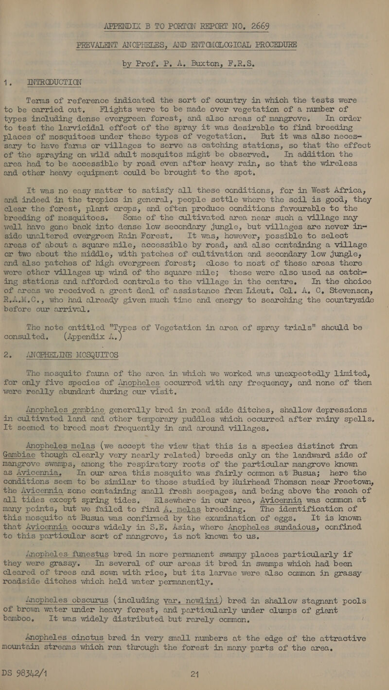 PREVALENT ANOPHELES, AND ENTOMOLOGICAL PROCEDURE by Profit Duxton, FR a’ INTRODUCTION Terms of reference indicated the sort of country in which the tests were to be carried out. Flights were to be made over vegetation of a number of types including dense evergreen forest, and also areas of mangrove. In order to test the larvicidal effect of the spray it was desirable to find breeding places of mosquitoes under these types of vegetation. But it was also neces= sary to have farms or villages to serve as catching stations, so that the effect of the spraying on wild adult mosquitos might be observed. In addition the area had to be accessible by road even after heavy rain, so that the wireless and other heavy equipment could be brought to the spot, It was no easy matter to satisfy all these conditions, for in West Africa, and indeed in the tropics in general, people settle where the soil is good, they Clear the forest, plant crops, and often produce conditions favourable to the breeding of mosquitoes. Some of the cultivated area near such a village may well have gone back into dense low secondary jungle, but villages are never in~ side unaltered evergreen Rain Forest. It was, however, possible to select areas of about a square mile, accessible by road, and also containing a village or two about the middle, with patches of cultivation and secondary low jungle, and also patches of high evergreen forest; close to most of these areas there were other villages up wind of the square mile; these were also used as catch= ing stations and afforded controls to the village in the centre. In the choice of areas we received a great deal of assistance from Lieut. Col. A. C, Stevenson, R.A.M.C., who had already given much time and energy to searching the countryside before our arrival, The note entitled Types of Vegetation in area of spray trials should be consulted. (Appendix ‘Se 2. ANOPHELINE MOSQUITOS The mosquito fauna of the area in which we worked was unexpectedly limited, for only five species of Anopheles occurred with any ee and none of them were really abundant during our visit. Anopheles Eb ias generally bred in road side ditches, shallow depressions in cultivated land and other temporary puddles which occurred after rainy spells. It seemed to breed most frequently in and around villages. Anopheles melas (we accept the view that this is a species distinct from Gambiae though clearly very nearly related) breeds only on the landward side of mangrove swamps, among the respiratory roots of the particular mangrove known as Avicennia, In our area this mosquito was fairly common at Busua; here the conditions seem to be similar to those studied by Muirhead Thomson near Freetown, the Avicennia zone containing small fresh seepages, and being above the reach of all tides except spring tides, Elsewhere in our area, Avicennia was common at many points, but we failed to find A. melas breeding. The identification of this mosquito at Busua was confirmed by the examination of eggs. It is known that Avicennia occurs widely in S.E. Asia, where Anopheles sundaious, confined to this particular sort of mangrove, is not. known to us. inopheles funestus bred in more permanent swampy places particularly if they were grassy. In several of our areas it bred in swamps which had been cleared of trees and sown with rice, but its larvae were also common in grassy roadside ditches which held water permanently. imopheles obscurus (including var. nowlini) bred in shallow stagnant pools of brown water under heavy forest, and particularly under clumps of giant bamboo, It was widely aa stet bated but rarely common, Anopheles cinctus bred in very small numbers at the edge of the attractive Mountain streams which ran through the forest in many parts of the area.