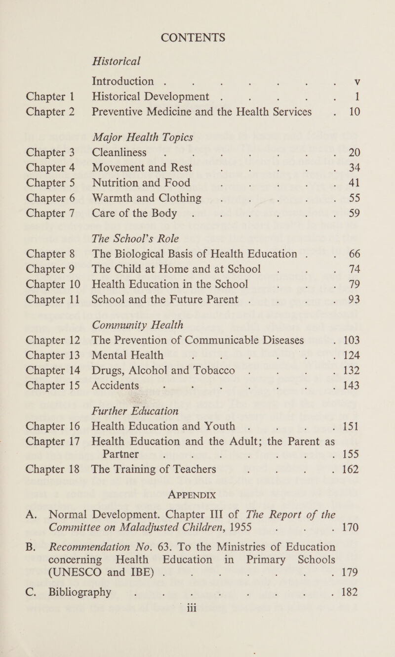 Chapter 1 Chapter 2 Chapter 3 Chapter 4 Chapter 5 Chapter 6 Chapter 7 Chapter 8 Chapter 9 Chapter 10 Chapter 11 Chapter 12 Chapter 13 Chapter 14 Chapter 15 Chapter 16 Chapter 17 Chapter 18 CONTENTS Historical Introduction . Historical Development Preventive Medicine and the Health ee Major Health Topics Cleanliness Movement and Rest Nutrition and Food Warmth and Clothing Care of the Body The School’s Role The Biological Basis of Health Education . The Child at Home and at School Health Education in the School School and the Future Parent . Community Health The Prevention of Communicable Diseases Mental Health Drugs, Alcohol and Tee Accidents Further Education Health Education and Youth Partner The Training of eehcess APPENDIX Til 20 34 41 35 oo 66 74 3 93