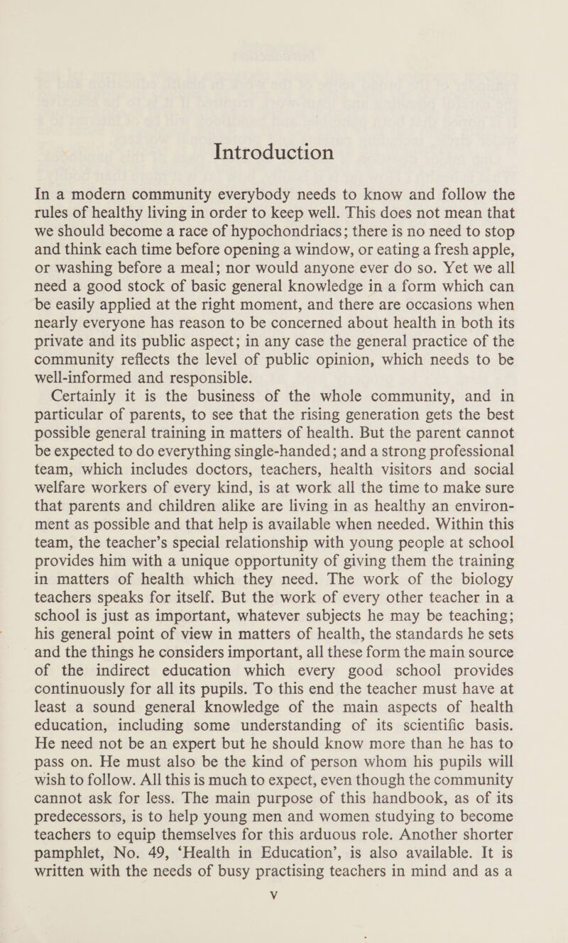 Introduction In a modern community everybody needs to know and follow the rules of healthy living in order to keep well. This does not mean that we should become a race of hypochondriacs; there is no need to stop and think each time before opening a window, or eating a fresh apple, or washing before a meal; nor would anyone ever do so. Yet we all need a good stock of basic general knowledge in a form which can be easily applied at the right moment, and there are occasions when nearly everyone has reason to be concerned about health in both its private and its public aspect; in any case the general practice of the community reflects the level of public opinion, which needs to be well-informed and responsible. Certainly it is the business of the whole community, and in particular of parents, to see that the rising generation gets the best possible general training in matters of health. But the parent cannot be expected to do everything single-handed; and a strong professional team, which includes doctors, teachers, health visitors and social welfare workers of every kind, is at work all the time to make sure that parents and children alike are living in as healthy an environ- ment as possible and that help is available when needed. Within this team, the teacher’s special relationship with young people at school provides him with a unique opportunity of giving them the training in matters of health which they need. The work of the biology teachers speaks for itself. But the work of every other teacher in a school is just as important, whatever subjects he may be teaching; his general point of view in matters of health, the standards he sets and the things he considers important, all these form the main source of the indirect education which every good school provides continuously for all its pupils. To this end the teacher must have at least a sound general knowledge of the main aspects of health education, including some understanding of its scientific basis. He need not be an expert but he should know more than he has to pass on. He must also be the kind of person whom his pupils will wish to follow. All this is much to expect, even though the community cannot ask for less. The main purpose of this handbook, as of its predecessors, is to help young men and women studying to become teachers to equip themselves for this arduous role. Another shorter pamphlet, No. 49, ‘Health in Education’, is also available. It is written with the needs of busy practising teachers in mind and as a Vv