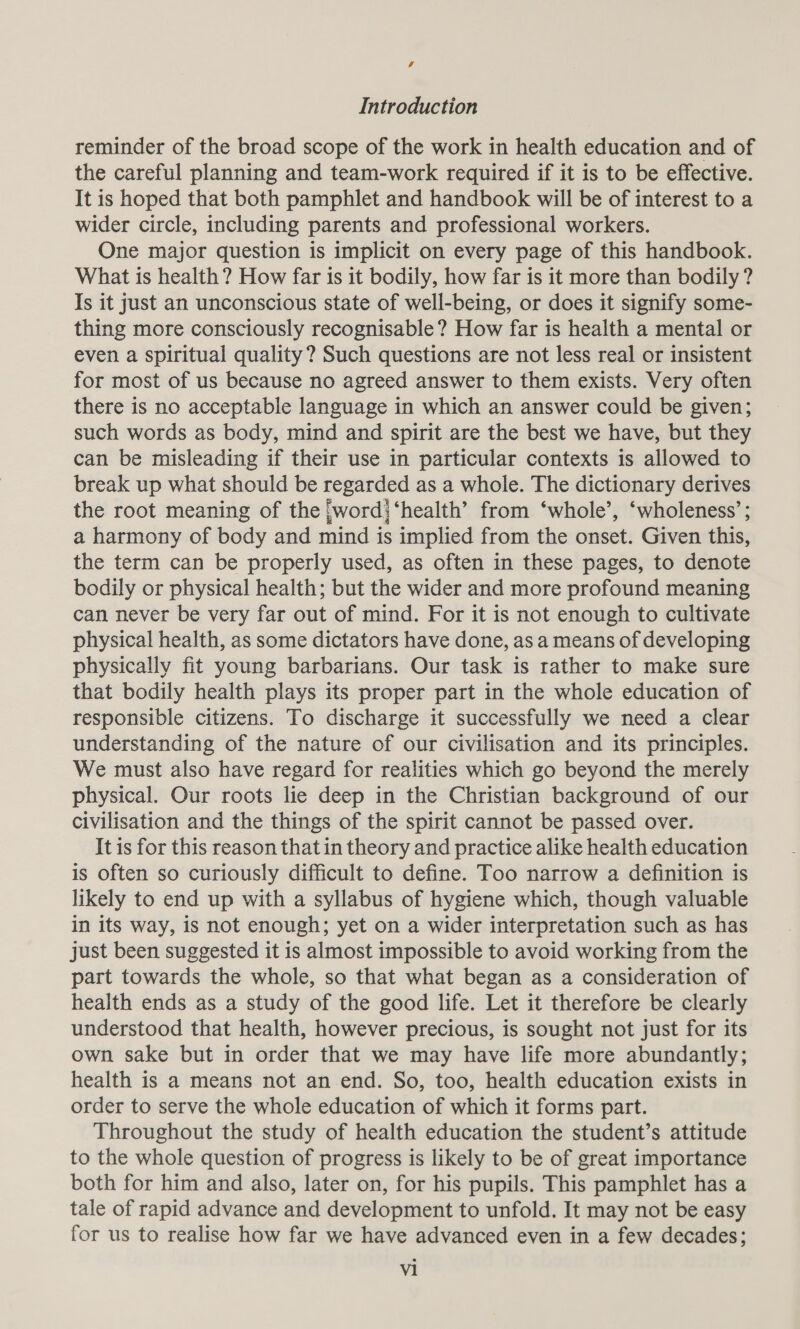 s Introduction reminder of the broad scope of the work in health education and of the careful planning and team-work required if it is to be effective. It is hoped that both pamphlet and handbook will be of interest to a wider circle, including parents and professional workers. One major question is implicit on every page of this handbook. What is health ? How far is it bodily, how far is it more than bodily ? Is it just an unconscious state of well-being, or does it signify some- thing more consciously recognisable? How far is health a mental or even a spiritual quality? Such questions are not less real or insistent for most of us because no agreed answer to them exists. Very often there is no acceptable language in which an answer could be given; such words as body, mind and spirit are the best we have, but they can be misleading if their use in particular contexts is allowed to break up what should be regarded as a whole. The dictionary derives the root meaning of the jword} ‘health’ from ‘whole’, ‘wholeness’; a harmony of body and mind is implied from the onset. Given this, the term can be properly used, as often in these pages, to denote bodily or physical health; but the wider and more profound meaning can never be very far out of mind. For it is not enough to cultivate physical health, as some dictators have done, as a means of developing physically fit young barbarians. Our task is rather to make sure that bodily health plays its proper part in the whole education of responsible citizens. To discharge it successfully we need a clear understanding of the nature of our civilisation and its principles. We must also have regard for realities which go beyond the merely physical. Our roots lie deep in the Christian background of our civilisation and the things of the spirit cannot be passed over. It is for this reason that in theory and practice alike health education is often so curiously difficult to define. Too narrow a definition is likely to end up with a syllabus of hygiene which, though valuable in its way, is not enough; yet on a wider interpretation such as has just been suggested it is almost impossible to avoid working from the part towards the whole, so that what began as a consideration of health ends as a study of the good life. Let it therefore be clearly understood that health, however precious, is sought not just for its own sake but in order that we may have life more abundantly; health is a means not an end. So, too, health education exists in order to serve the whole education of which it forms part. Throughout the study of health education the student’s attitude to the whole question of progress is likely to be of great importance both for him and also, later on, for his pupils. This pamphlet has a tale of rapid advance and development to unfold. It may not be easy for us to realise how far we have advanced even in a few decades;