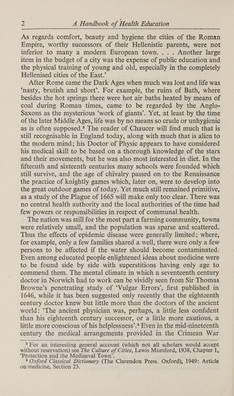 As regards comfort, beauty and hygiene the cities of the Roman Empire, worthy successors of their Hellenistic parents, were not inferior to many a modern European town. . . . Another large item in the budget of a city was the expense of public education and the physical training of young and old, especially in the completely Hellenised cities of the East.’ After Rome came the Dark Ages when much was lost and life was ‘nasty, brutish and short’. For example, the ruins of Bath, where besides the hot springs there were hot air baths heated by means of coal during Roman times, came to be regarded by the Anglo- Saxons as the mysterious ‘work of giants’. Yet, at least by the time of the later Middle Ages, life was by no means so crude or unhygienic as is often supposed.* The reader of Chaucer will find much that is still recognisable in England today, along with much that is alien to the modern mind; his Doctor of Physic appears to have considered his medical skill to be based on a thorough knowledge of the stars and their movements, but he was also most interested in diet. In the fifteenth and sixteenth centuries many schools were founded which still survive, and the age of chivalry passed on to the Renaissance the practice of knightly games which, later on, were to develop into the great outdoor games of today. Yet much still remained primitive, as a study of the Plague of 1665 will make only too clear. There was no central health authority and the local authorities of the time had few powers or responsibilities in respect of communal health. The nation was still for the most part a farming community, towns were relatively small, and the population was sparse and scattered. Thus the effects of epidemic disease were generally limited; where, for example, only a few families shared a well, there were only a few persons to be affected if the water should become contaminated. Even among educated people enlightened ideas about medicine were to be found side by side with superstitions having only age to commend them. The mental climate in which a seventeenth century doctor in Norwich had to work can be vividly seen from Sir Thomas Browne’s penetrating study of ‘Vulgar Errors’, first published in 1646, while it has been suggested only recently that the eighteenth century doctor knew but little more than the doctors of the ancient world: ‘The ancient physician was, perhaps, a little less confident than his eighteenth century successor, or a little more cautious, a little more conscious of his helplessness’.* Even in the mid-nineteenth century the medical arrangements provided in the Crimean War  3 For an interesting general account (which not all scholars would accept without reservation) see The Culture of Cities, Lewis Mumford, 1938, Chapter 1, ‘Protection and the Mediaeval Town’. 4 Oxford Classical Dictionary (The Clarendon Press, Oxford), 1949: Article on medicine, Section 23.