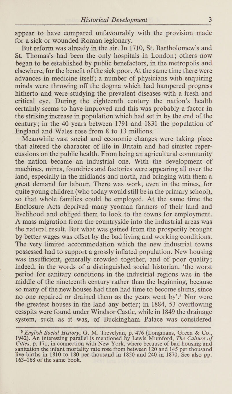 appear to have compared unfavourably with the provision made for a sick or wounded Roman legionary. But reform was already in the air. In 1710, St. Bartholomew’s and St. Thomas’s had been the only hospitals in London; others now began to be established by public benefactors, in the metropolis and elsewhere, for the benefit of the sick poor. At the same time there were advances in medicine itself; a number of physicians with enquiring minds were throwing off the dogma which had hampered progress hitherto and were studying the prevalent diseases with a fresh and critical eye. During the eighteenth century the nation’s health certainly seems to have improved and this was probably a factor in the striking increase in population which had set in by the end of the century; in the 40 years between 1791 and 1831 the population of England and Wales rose from 8 to 13 millions. Meanwhile vast social and economic changes were taking place that altered the character of life in Britain and had sinister reper- cussions on the public health. From being an agricultural community the nation became an industrial one. With the development of machines, mines, foundries and factories were appearing all over the land, especially in the midlands and north, and bringing with them a great demand for labour. There was work, even in the mines, for quite young children (who today would still be in the primary school), so that whole families could be employed. At the same time the Enclosure Acts deprived many yeoman farmers of their land and livelihood and obliged them to look to the towns for employment. A mass migration from the countryside into the industrial areas was the natural result. But what was gained from the prosperity brought by better wages was offset by the bad living and working conditions. The very limited accommodation which the new industrial towns possessed had to support a grossly inflated population. New housing was insufficient, generally crowded together, and of poor quality; indeed, in the words of a distinguished social historian, ‘the worst period for sanitary conditions in the industrial regions was in the middle of the nineteenth century rather than the beginning, because so many of the new houses had then had time to become slums, since no one repaired or drained them as the years went by’. Nor were the greatest houses in the land any better; in 1884, 53 overflowing cesspits were found under Windsor Castle, while in 1849 the drainage system, such as it was, of Buckingham Palace was considered 5 English Social History, G. M. Trevelyan, p. 476 (Longmans, Green &amp; Co., 1942). An interesting parallel is mentioned by Lewis Mumford, The Culture of Cities, p. 171, in connection with New York, where because of bad housing and sanitation the infant mortality rate rose from between 120 and 145 per thousand live births in 1810 to 180 per thousand in 1850 and 240 in 1870. See also pp. 163-168 of the same book.