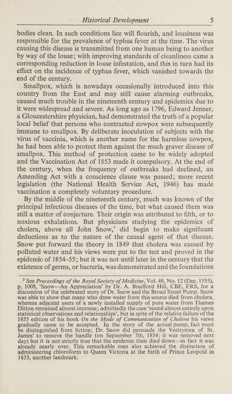 bodies clean. In such conditions lice will flourish, and lousiness was responsible for the prevalence of typhus fever at the time. The virus causing this disease is transmitted from one human being to another by way of the louse; with improving standards of cleanliness came a corresponding reduction in louse infestation, and this in turn had its effect on the incidence of typhus fever, which vanished towards the end of the century. Smallpox, which is nowadays occasionally introduced into this country from the East and may still cause alarming outbreaks, caused much trouble in the nineteenth century and epidemics due to it were widespread and severe. As long ago as 1796, Edward Jenner, a Gloucestershire physician, had demonstrated the truth of a popular local belief that persons who contracted cowpox were subsequently immune to smallpox. By deliberate inoculation of subjects with the virus of vaccinia, which is another name for the harmless cowpox, he had been able to protect them against the much graver disease of smallpox. This method of protection came to be widely adopted and the Vaccination Act of 1853 made it compulsory. At the end of the century, when the frequency of outbreaks had declined, an Amending Act with a conscience clause was passed; more recent legislation (the National Health Service Act, 1946) has made vaccination a completely voluntary procedure. By the middle of the nineteenth century, much was known of the principal infectious diseases of the time, but what caused them was still a matter of conjecture. Their origin was attributed to filth, or to noxious exhalations. But physicians studying the epidemics of cholera, above all John Snow,’ did begin to make significant deductions as to the nature of the causal agent of that disease. Snow put forward the theory in 1849 that cholera was caused by polluted water and his views were put to the test and proved in the epidemic of 1854-55; but it was not until later in the century that the existence of germs, or bacteria, was demonstrated and the foundations ? See Proceedings of the Royal Society of Medicine, Vol. 48, No. 12 (Dec. 1955), p. 1008, ‘Snow—An Appreciation’ by Dr. A. Bradford Hill, CBE, FRS, for a discussion of the celebrated story of Dr. Snow and the Broad Street Pump. Snow was able to show that many who drew water from this source died from cholera, whereas adjacent users of a newly installed supply of pure water from Thames Ditton remained almost immune; admittedly the case ‘rested almost entirely upon statistical observations and relationships’, but in spite of the relative failure of the 1855 edition of his book On the Mode of Communication of Cholera his views gradually came to be accepted. In the story of the actual pump, fact must be distinguished from fiction; Dr. Snow did persuade the Vestrymen of St. James’ to remove the handle (on September 7th, 1854; it was removed next day) but it is not strictly true that the epidemic then died down—in fact it was already nearly over. This remarkable man also achieved the distinction of administering chloroform to Queen Victoria at the birth of Prince Leopold in 1853, another landmark.