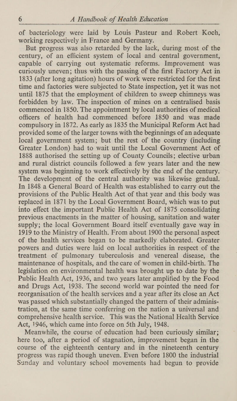 of bacteriology were laid by Louis Pasteur and Robert Koch, working respectively in France and Germany. But progress was also retarded by the lack, during most of the century, of an efficient system of local and central government, capable of carrying out systematic reforms. Improvement was curiously uneven; thus with the passing of the first Factory Act in 1833 (after long agitation) hours of work were restricted for the first time and factories were subjected to State inspection, yet it was not until 1875 that the employment of children to sweep chimneys was forbidden by law. The inspection of mines on a centralised basis commenced in 1850. The appointment by local authorities of medical officers of health had commenced before 1850 and was made compulsory in 1872. As early as 1835 the Municipal Reform Act had provided some of the larger towns with the beginnings of an adequate local government system; but the rest of the country (including Greater London) had to wait until the Local Government Act of 1888 authorised the setting up of County Councils; elective urban and rural district councils followed a few years later and the new system was beginning to work effectively by the end of the century. The development of the central authority was likewise gradual. In 1848 a General Board of Health was established to carry out the provisions of the Public Health Act of that year and this body was replaced in 1871 by the Local Government Board, which was to put into effect the important Public Health Act of 1875 consolidating previous enactments in the matter of housing, sanitation and water supply; the local Government Board itself eventually gave way in 1919 to the Ministry of Health. From about 1900 the personal aspect of the health services began to be markedly elaborated. Greater powers and duties were laid on local authorities in respect of the treatment of pulmonary tuberculosis and venereal disease, the maintenance of hospitals, and the care of women in child-birth. The legislation on environmental health was brought up to date by the Public Health Act, 1936, and two years later amplified by the Food and Drugs Act, 1938. The second world war pointed the need for reorganisation of the health services and a year after its close an Act was passed which substantially changed the pattern of their adminis- tration, at the same time conferring on the nation a universal and comprehensive health service. This was the National Health Service Act, 1946, which came into force on Sth July, 1948. Meanwhile, the course of education had been curiously similar; here too, after a period of stagnation, improvement began in the course of the eighteenth century and in the nineteenth century progress was rapid though uneven. Even before 1800 the industrial Sunday and voluntary school movements had begun to provide