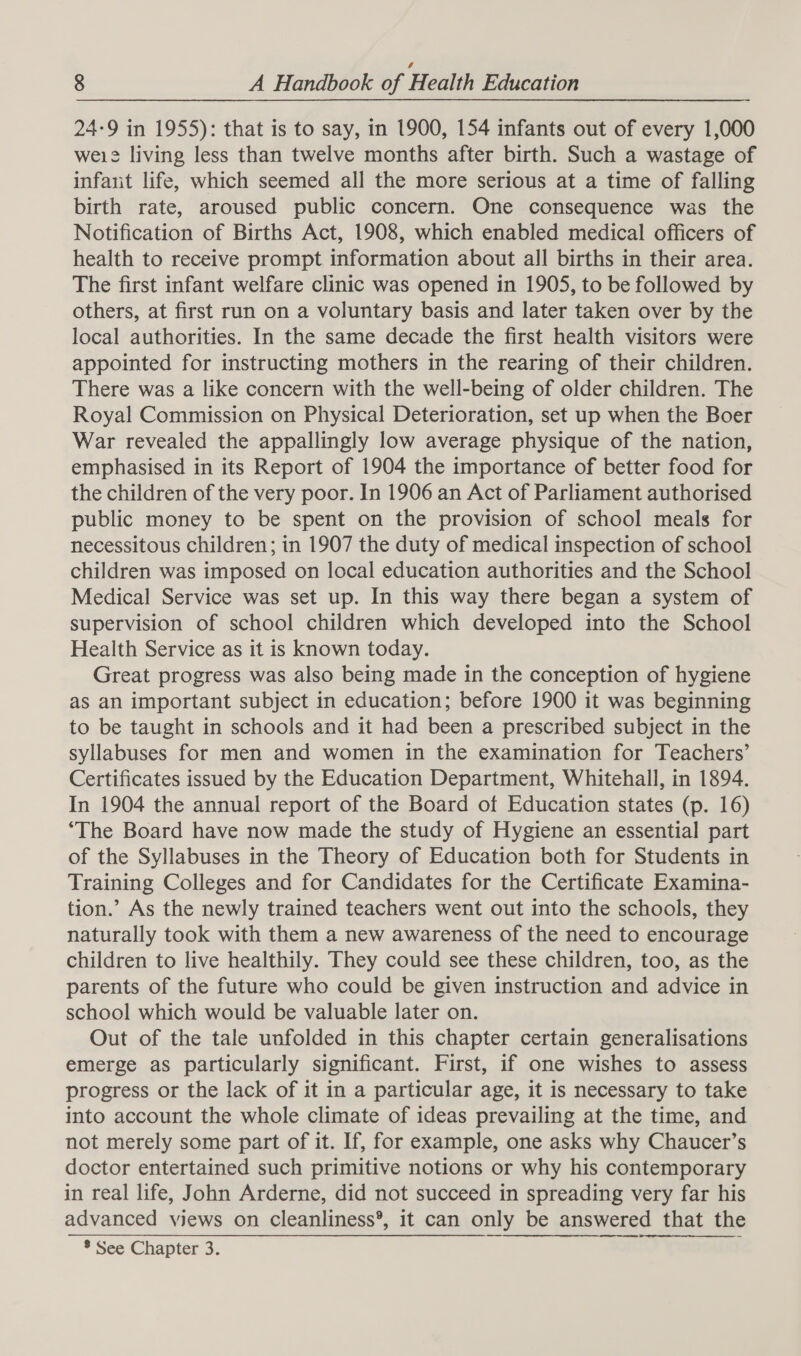 24-9 in 1955): that is to say, in 1900, 154 infants out of every 1,000 weie living less than twelve months after birth. Such a wastage of infaiit life, which seemed all the more serious at a time of falling birth rate, aroused public concern. One consequence was the Notification of Births Act, 1908, which enabled medical officers of health to receive prompt information about all births in their area. The first infant welfare clinic was opened in 1905, to be followed by others, at first run on a voluntary basis and later taken over by the local authorities. In the same decade the first health visitors were appointed for instructing mothers in the rearing of their children. There was a like concern with the well-being of older children. The Royal Commission on Physical Deterioration, set up when the Boer War revealed the appallingly low average physique of the nation, emphasised in its Report of 1904 the importance of better food for the children of the very poor. In 1906 an Act of Parliament authorised public money to be spent on the provision of school meals for necessitous children; in 1907 the duty of medical inspection of school children was imposed on local education authorities and the School Medical Service was set up. In this way there began a system of supervision of school children which developed into the School Health Service as it is known today. Great progress was also being made in the conception of hygiene as an important subject in education; before 1900 it was beginning to be taught in schools and it had been a prescribed subject in the syllabuses for men and women in the examination for Teachers’ Certificates issued by the Education Department, Whitehall, in 1894. In 1904 the annual report of the Board of Education states (p. 16) ‘The Board have now made the study of Hygiene an essential part of the Syllabuses in the Theory of Education both for Students in Training Colleges and for Candidates for the Certificate Examina- tion.’ As the newly trained teachers went out into the schools, they naturally took with them a new awareness of the need to encourage children to live healthily. They could see these children, too, as the parents of the future who could be given instruction and advice in school which would be valuable later on. Out of the tale unfolded in this chapter certain generalisations emerge as particularly significant. First, if one wishes to assess progress or the lack of it in a particular age, it is necessary to take into account the whole climate of ideas prevailing at the time, and not merely some part of it. If, for example, one asks why Chaucer’s doctor entertained such primitive notions or why his contemporary in real life, John Arderne, did not succeed in spreading very far his advanced views on cleanliness®, it can only be answered that the * See Chapter 3.