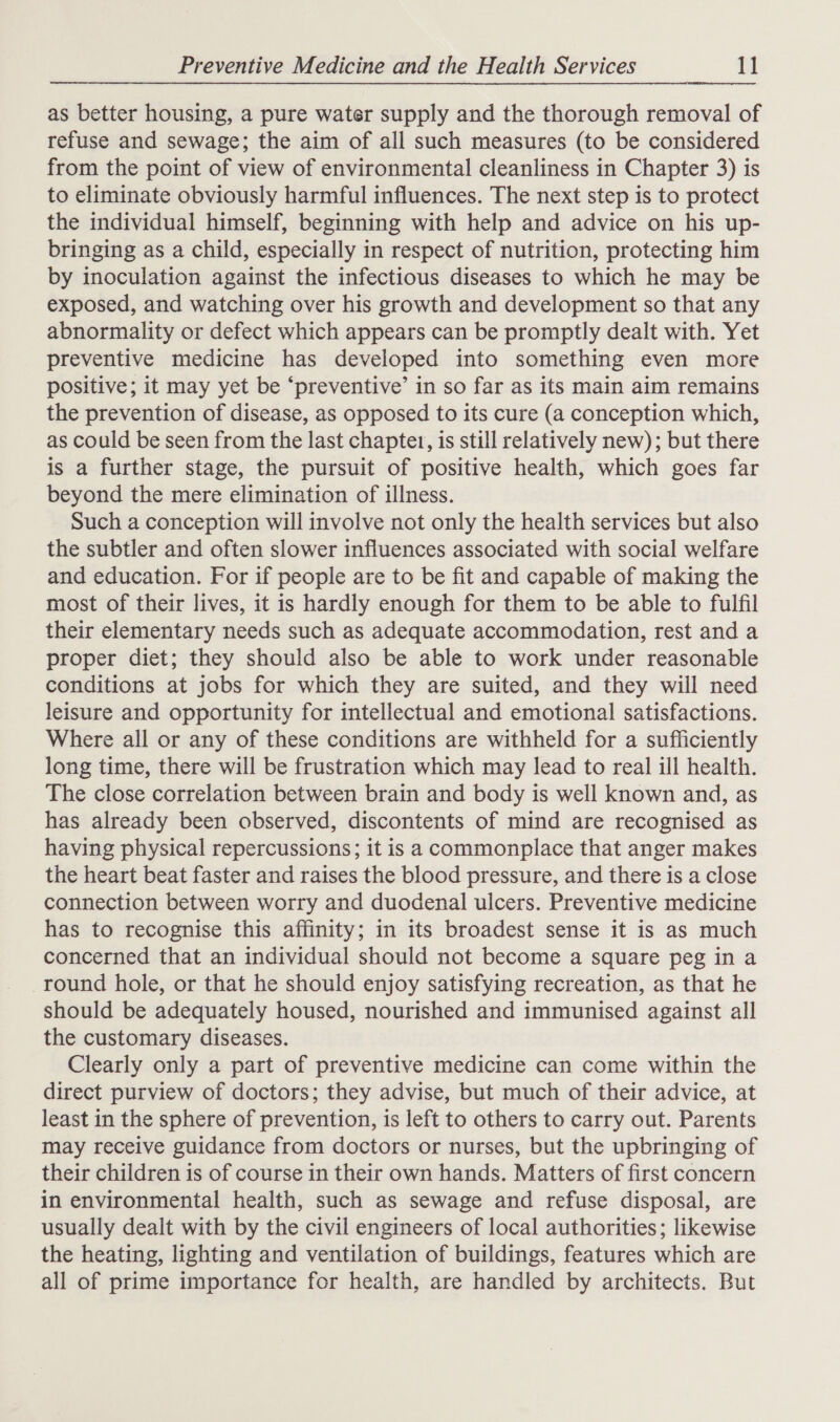  as better housing, a pure water supply and the thorough removal of refuse and sewage; the aim of all such measures (to be considered from the point of view of environmental cleanliness in Chapter 3) is to eliminate obviously harmful influences. The next step is to protect the individual himself, beginning with help and advice on his up- bringing as a child, especially in respect of nutrition, protecting him by inoculation against the infectious diseases to which he may be exposed, and watching over his growth and development so that any abnormality or defect which appears can be promptly dealt with. Yet preventive medicine has developed into something even more positive; it may yet be ‘preventive’ in so far as its main aim remains the prevention of disease, as opposed to its cure (a conception which, as could be seen from the last chaptet, is still relatively new); but there is a further stage, the pursuit of positive health, which goes far beyond the mere elimination of illness. Such a conception will involve not only the health services but also the subtler and often slower influences associated with social welfare and education. For if people are to be fit and capable of making the most of their lives, it is hardly enough for them to be able to fulfil their elementary needs such as adequate accommodation, rest and a proper diet; they should also be able to work under reasonable conditions at jobs for which they are suited, and they will need leisure and opportunity for intellectual and emotional satisfactions. Where all or any of these conditions are withheld for a sufficiently long time, there will be frustration which may lead to real ill health. The close correlation between brain and body is well known and, as has already been observed, discontents of mind are recognised as having physical repercussions; it is a commonplace that anger makes the heart beat faster and raises the blood pressure, and there is a close connection between worry and duodenal ulcers. Preventive medicine has to recognise this affinity; in its broadest sense it is as much concerned that an individual should not become a square peg in a round hole, or that he should enjoy satisfying recreation, as that he should be adequately housed, nourished and immunised against all the customary diseases. Clearly only a part of preventive medicine can come within the direct purview of doctors; they advise, but much of their advice, at least in the sphere of prevention, is left to others to carry out. Parents may receive guidance from doctors or nurses, but the upbringing of their children is of course in their own hands. Matters of first concern in environmental health, such as sewage and refuse disposal, are usually dealt with by the civil engineers of local authorities; likewise the heating, lighting and ventilation of buildings, features which are all of prime importance for health, are handled by architects. But