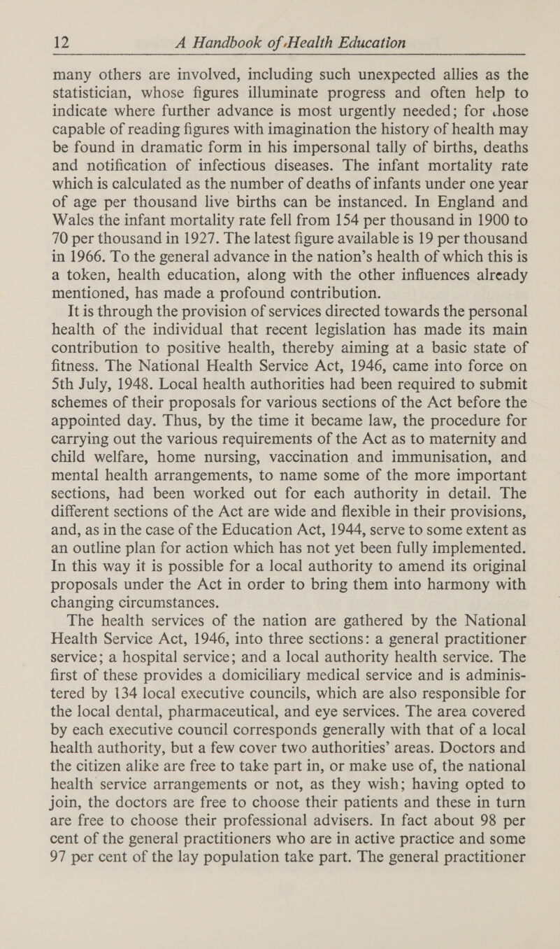 many others are involved, including such unexpected allies as the statistician, whose figures illuminate progress and often help to indicate where further advance is most urgently needed; for chose capable of reading figures with imagination the history of health may be found in dramatic form in his impersonal tally of births, deaths and notification of infectious diseases. The infant mortality rate which is calculated as the number of deaths of infants under one year of age per thousand live births can be instanced. In England and Wales the infant mortality rate fell from 154 per thousand in 1900 to 70 per thousand in 1927. The latest figure available is 19 per thousand in 1966. To the general advance in the nation’s health of which this is a token, health education, along with the other influences already mentioned, has made a profound contribution. It is through the provision of services directed towards the personal health of the individual that recent legislation has made its main contribution to positive health, thereby aiming at a basic state of fitness. The National Health Service Act, 1946, came into force on 5th July, 1948. Local health authorities had been required to submit schemes of their proposals for various sections of the Act before the appointed day. Thus, by the time it became law, the procedure for carrying out the various requirements of the Act as to maternity and child welfare, home nursing, vaccination and immunisation, and mental health arrangements, to name some of the more important sections, had been worked out for each authority in detail. The different sections of the Act are wide and flexible in their provisions, and, as in the case of the Education Act, 1944, serve to some extent as an outline plan for action which has not yet been fully implemented. In this way it is possible for a local authority to amend its original proposals under the Act in order to bring them into harmony with changing circumstances. The health services of the nation are gathered by the National Health Service Act, 1946, into three sections: a general practitioner service; a hospital service; and a local authority health service. The first of these provides a domiciliary medical service and is adminis- tered by 134 local executive councils, which are also responsible for the local dental, pharmaceutical, and eye services. The area covered by each executive council corresponds generally with that of a local health authority, but a few cover two authorities’ areas. Doctors and the citizen alike are free to take part in, or make use of, the national health service arrangements or not, as they wish; having opted to join, the doctors are free to choose their patients and these in turn are free to choose their professional advisers. In fact about 98 per cent of the general practitioners who are in active practice and some 97 per cent of the lay population take part. The general practitioner