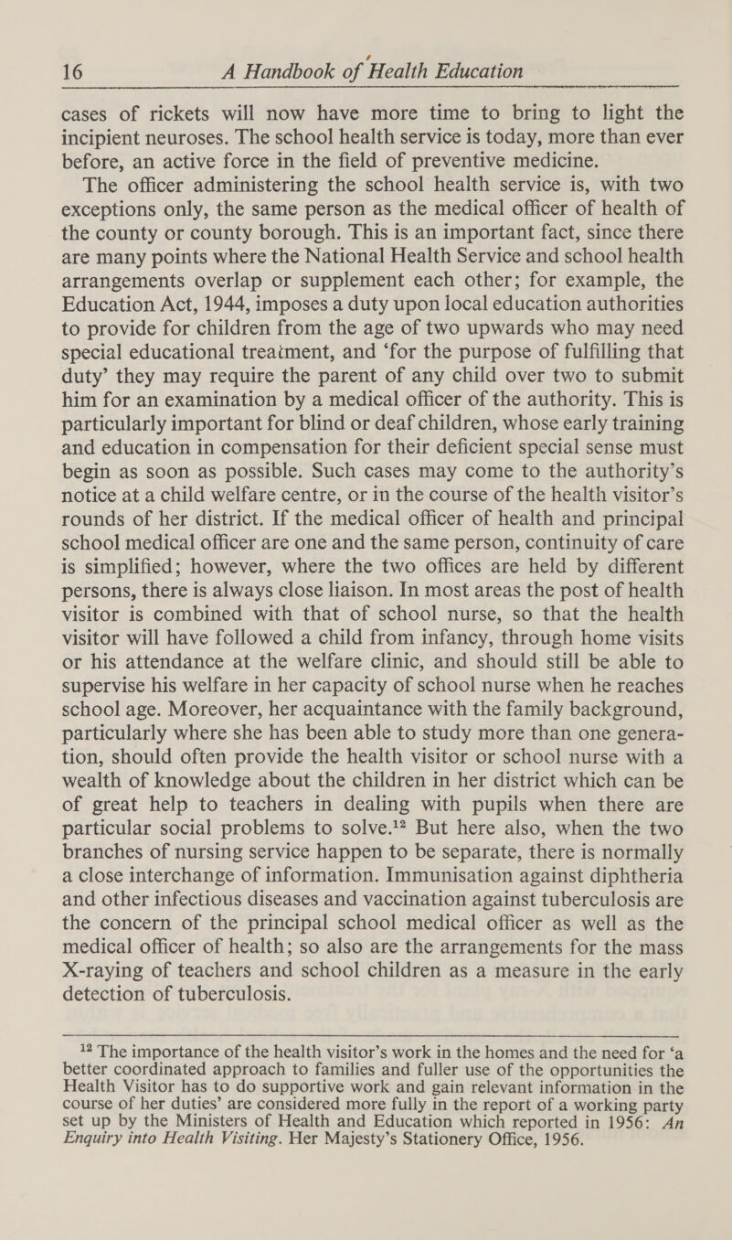 cases of rickets will now have more time to bring to light the incipient neuroses. The school health service is today, more than ever before, an active force in the field of preventive medicine. The officer administering the school health service is, with two exceptions only, the same person as the medical officer of health of the county or county borough. This is an important fact, since there are many points where the National Health Service and school health arrangements overlap or supplement each other; for example, the Education Act, 1944, imposes a duty upon local education authorities to provide for children from the age of two upwards who may need special educational treatment, and ‘for the purpose of fulfilling that duty’ they may require the parent of any child over two to submit him for an examination by a medical officer of the authority. This is particularly important for blind or deaf children, whose early training and education in compensation for their deficient special sense must begin as soon as possible. Such cases may come to the authority’s notice at a child welfare centre, or in the course of the health visitor’s rounds of her district. If the medical officer of health and principal school medical officer are one and the same person, continuity of care is simplified; however, where the two offices are held by different persons, there is always close liaison. In most areas the post of health visitor is combined with that of school nurse, so that the health visitor will have followed a child from infancy, through home visits or his attendance at the welfare clinic, and should still be able to supervise his welfare in her capacity of school nurse when he reaches school age. Moreover, her acquaintance with the family background, particularly where she has been able to study more than one genera- tion, should often provide the health visitor or school nurse with a wealth of knowledge about the children in her district which can be of great help to teachers in dealing with pupils when there are particular social problems to solve.!* But here also, when the two branches of nursing service happen to be separate, there is normally a close interchange of information. Immunisation against diphtheria and other infectious diseases and vaccination against tuberculosis are the concern of the principal school medical officer as well as the medical officer of health; so also are the arrangements for the mass X-raying of teachers and school children as a measure in the early detection of tuberculosis. 12 The importance of the health visitor’s work in the homes and the need for ‘a better coordinated approach to families and fuller use of the opportunities the Health Visitor has to do supportive work and gain relevant information in the course of her duties’ are considered more fully in the report of a working party set up by the Ministers of Health and Education which reported in 1956: An Enquiry into Health Visiting. Her Majesty’s Stationery Office, 1956.
