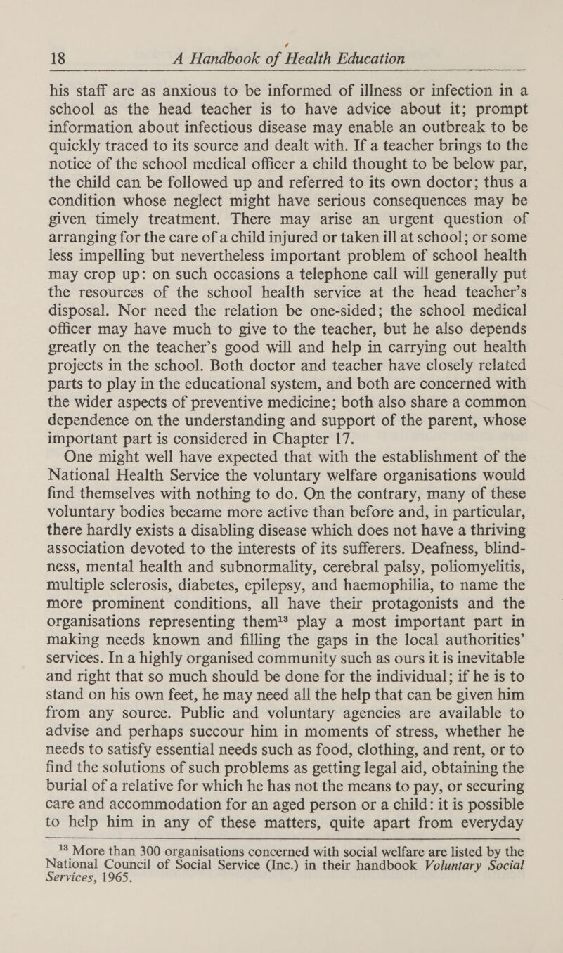 his staff are as anxious to be informed of illness or infection in a school as the head teacher is to have advice about it; prompt information about infectious disease may enable an outbreak to be quickly traced to its source and dealt with. If a teacher brings to the notice of the school medical officer a child thought to be below par, the child can be followed up and referred to its own doctor; thus a condition whose neglect might have serious consequences may be given timely treatment. There may arise an urgent question of arranging for the care of a child injured or taken ill at school; or some less impelling but nevertheless important problem of school health may crop up: on such occasions a telephone call will generally put the resources of the school health service at the head teacher’s disposal. Nor need the relation be one-sided; the school medical officer may have much to give to the teacher, but he also depends greatly on the teacher’s good will and help in carrying out health projects in the school. Both doctor and teacher have closely related parts to play in the educational system, and both are concerned with the wider aspects of preventive medicine; both also share a common dependence on the understanding and support of the parent, whose important part is considered in Chapter 17. One might well have expected that with the establishment of the National Health Service the voluntary welfare organisations would find themselves with nothing to do. On the contrary, many of these voluntary bodies became more active than before and, in particular, there hardly exists a disabling disease which does not have a thriving association devoted to the interests of its sufferers. Deafness, blind- ness, mental health and subnormality, cerebral palsy, poliomyelitis, multiple sclerosis, diabetes, epilepsy, and haemophilia, to name the more prominent conditions, all have their protagonists and the organisations representing them!* play a most important part in making needs known and filling the gaps in the local authorities’ services. In a highly organised community such as ours it is inevitable and right that so much should be done for the individual; if he is to stand on his own feet, he may need all the help that can be given him from any source. Public and voluntary agencies are available to advise and perhaps succour him in moments of stress, whether he needs to satisfy essential needs such as food, clothing, and rent, or to find the solutions of such problems as getting legal aid, obtaining the burial of a relative for which he has not the means to pay, or securing care and accommodation for an aged person or a child: it is possible to help him in any of these matters, quite apart from everyday *® More than 300 organisations concerned with social welfare are listed by the pois San pe a of Social Service (Inc.) in their handbook Voluntary Social ervices, :