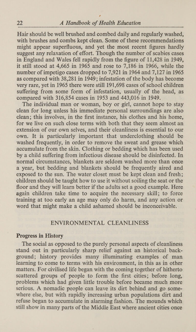 4 22 A Handbook of Health Education Hair should be well brushed and combed daily and regularly washed, with brushes and combs kept clean. Some of these recommendations might appear superfluous, and yet the most recent figures hardly suggest any relaxation of effort. Though the number of scabies cases in England and Wales fell rapidly from the figure of 11,428 in 1949, it still stood at 4,665 in 1965 and rose to 7,186 in 1966, while the number of impetigo cases dropped to 7,921 in 1964 and 7,127 in 1965 as compared with 38,281 in 1949; infestation of the body has become very rare, yet in 1965 there were still 191,698 cases of school children suffering from some form of infestation, usually of the head, as compared with 316,854 cases in 1953 and 443,016 in 1949. The individual man or woman, boy or girl, cannot hope to stay clean for long unless his immediate personal surroundings are also clean; this involves, in the first instance, his clothes and his home, for we live on such close terms with both that they seem almost an extension of our own selves, and their cleanliness is essential to our own. It is particularly important that underclothing should be washed frequently, in order to remove the sweat and grease which accumulate from the skin. Clothing or bedding which has been used by a child suffering from infectious disease should be disinfected. In normal circumstances, blankets are seldom washed more than once a year, but bedding and blankets should be frequently aired and exposed to the sun. The water closet must be kept clean and fresh; children should be taught how to use it without soiling the seat or the floor and they will learn better if the adults set a good example. Here again children take time to acquire the necessary skill; to force training at too early an age may only do harm, and any action or word that might make a child ashamed should be inconceivable. ENVIRONMENTAL CLEANLINESS Progress in History The social as opposed to the purely personal aspects of cleanliness stand out in particularly sharp relief against an historical back- ground; history provides many illuminating examples of man learning to come to terms with his environment, in this as in other matters. For civilised life began with the coming together of hitherto scattered groups of people to form the first cities; before long, problems which had given little trouble before became much more serious. A nomadic people can leave its dirt behind and go some- where else, but with rapidly increasing urban populations dirt and refuse began to accumulate in alarming fashion. The mounds which still show in many parts of the Middle East where ancient cities once