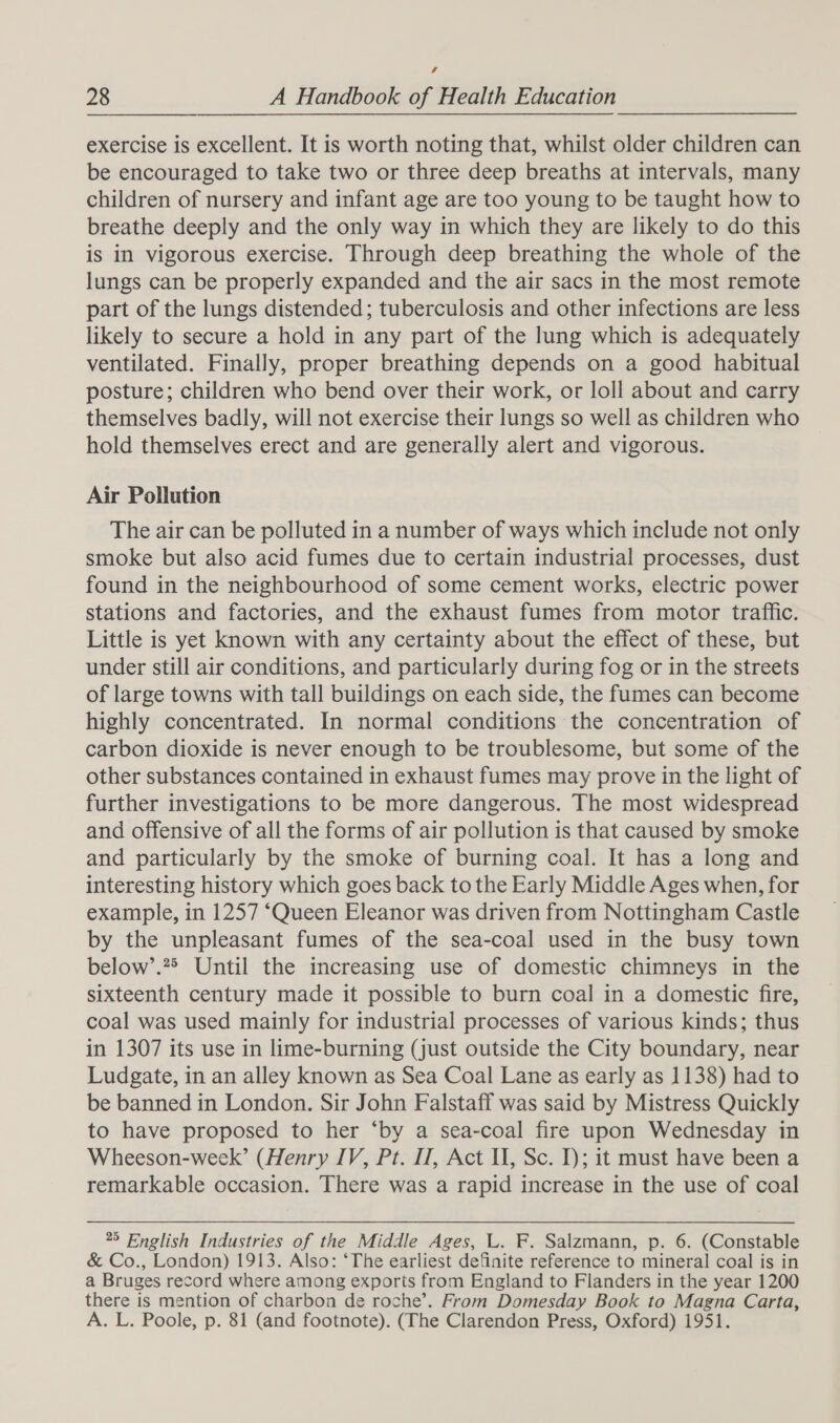 4 28 A Handbook of Health Education exercise is excellent. It is worth noting that, whilst older children can be encouraged to take two or three deep breaths at intervals, many children of nursery and infant age are too young to be taught how to breathe deeply and the only way in which they are likely to do this is in vigorous exercise. Through deep breathing the whole of the lungs can be properly expanded and the air sacs in the most remote part of the lungs distended; tuberculosis and other infections are less likely to secure a hold in any part of the lung which is adequately ventilated. Finally, proper breathing depends on a good habitual posture; children who bend over their work, or loll about and carry themselves badly, will not exercise their lungs so well as children who hold themselves erect and are generally alert and vigorous. Air Pollution The air can be polluted in a number of ways which include not only smoke but also acid fumes due to certain industrial processes, dust found in the neighbourhood of some cement works, electric power stations and factories, and the exhaust fumes from motor traffic. Little is yet known with any certainty about the effect of these, but under still air conditions, and particularly during fog or in the streets of large towns with tall buildings on each side, the fumes can become highly concentrated. In normal conditions the concentration of carbon dioxide is never enough to be troublesome, but some of the other substances contained in exhaust fumes may prove in the light of further investigations to be more dangerous. The most widespread and offensive of all the forms of air pollution is that caused by smoke and particularly by the smoke of burning coal. It has a long and interesting history which goes back to the Early Middle Ages when, for example, in 1257 ‘Queen Eleanor was driven from Nottingham Castle by the unpleasant fumes of the sea-coal used in the busy town below’.2&gt; Until the increasing use of domestic chimneys in the sixteenth century made it possible to burn coal in a domestic fire, coal was used mainly for industrial processes of various kinds; thus in 1307 its use in lime-burning (just outside the City boundary, near Ludgate, in an alley known as Sea Coal Lane as early as 1138) had to be banned in London. Sir John Falstaff was said by Mistress Quickly to have proposed to her ‘by a sea-coal fire upon Wednesday in Wheeson-week’ (Henry IV, Pt. IT, Act Il, Sc. I); it must have been a remarkable occasion. There was a rapid increase in the use of coal 25 English Industries of the Middle Ages, L. F. Salzmann, p. 6. (Constable &amp; Co., London) 1913. Also: ‘The earliest definite reference to mineral coal is in a Bruges record where among exports from England to Flanders in the year 1200 there is mention of charbon de roche’. From Domesday Book to Magna Carta, A. L. Poole, p. 81 (and footnote). (The Clarendon Press, Oxford) 1951.
