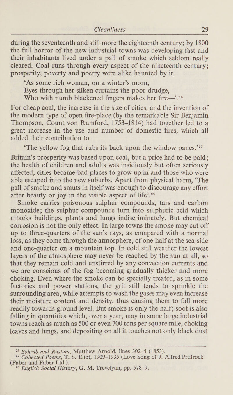 during the seventeenth and still more the eighteenth century; by 1800 the full horror of the new industrial towns was developing fast and their inhabitants lived under a pall of smoke which seldom really cleared. Coal runs through every aspect of the nineteenth century; prosperity, poverty and poetry were alike haunted by it. ‘As some rich woman, on a winter’s morn, Eyes through her silken curtains the poor drudge, Who with numb blackened fingers makes her fire—’.?6 For cheap coal, the increase in the size of cities, and the invention of the modern type of open fire-place (by the remarkable Sir Benjamin Thompson, Count von Rumford, 1753-1814) had together led to a great increase in the use and number of domestic fires, which all added their contribution to ‘The yellow fog that rubs its back upon the window panes.’2? Britain’s prosperity was based upon coal, but a price had to be paid; the health of children and adults was insidiously but often seriously affected, cities became bad places to grow up in and those who were able escaped into the new suburbs. Apart from physical harm, “The pall of smoke and smuts in itself was enough to discourage any effort after beauty or joy in the visible aspect of life’.?® Smoke carries poisonous sulphur compounds, tars and carbon monoxide; the sulphur compounds turn into sulphuric acid which attacks buildings, plants and lungs indiscriminately. But chemical corrosion is not the only effect. In large towns the smoke may cut off up to three-quarters of the sun’s rays, as compared with a normal loss, as they come through the atmosphere, of one-half at the sea-side and one-quarter on a mountain top. In cold still weather the lowest layers of the atmosphere may never be reached by the sun at all, so that they remain cold and unstirred by any convection currents and we are conscious of the fog becoming gradually thicker and more choking. Even where the smoke can be specially treated, as in some factories and power stations, the grit still tends to sprinkle the surrounding area, while attempts to wash the gases may even increase their moisture content and density, thus causing them to fall more readily towards ground level. But smoke is only the half; soot is also falling in quantities which, over a year, may in some large industrial towns reach as much as 500 or even 700 tons per square mile, choking leaves and lungs, and depositing on all it touches not only black dust 26 Sohrab and Rustum, Matthew Arnold, lines 302-4 (1853). 2? Collected Poems, T. S. Eliot, 1909-1935 (Love Song of J. Alfred Prufrock (Faber and Faber Ltd.). 28 English Social History, G. M. Trevelyan, pp. 578-9.