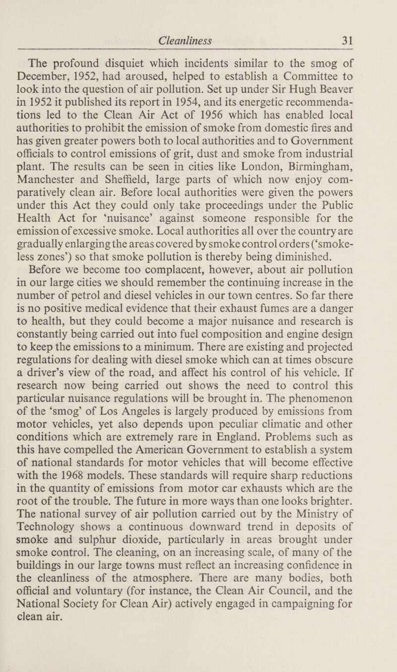 The profound disquiet which incidents similar to the smog of December, 1952, had aroused, helped to establish a Committee to look into the question of air pollution. Set up under Sir Hugh Beaver in 1952 it published its report in 1954, and its energetic recommenda- tions led to the Clean Air Act of 1956 which has enabled local authorities to prohibit the emission of smoke from domestic fires and has given greater powers both to local authorities and to Government officials to control emissions of grit, dust and smoke from industrial plant. The results can be seen in cities like London, Birmingham, Manchester and Sheffield, large parts of which now enjoy com- paratively clean air. Before local authorities were given the powers under this Act they could only take proceedings under the Public Health Act for ‘nuisance’ against someone responsible for the emission of excessive smoke. Local authorities all over the country are gradually enlarging the areas covered by smoke control orders (‘smoke- less zones’) so that smoke pollution is thereby being diminished. Before we become too complacent, however, about air pollution in our large cities we should remember the continuing increase in the number of petrol and diesel vehicles in our town centres. So far there is no positive medical evidence that their exhaust fumes are a danger to health, but they could become a major nuisance and research is constantly being carried out into fuel composition and engine design to keep the emissions to a minimum. There are existing and projected regulations for dealing with diesel smoke which can at times obscure a driver’s view of the road, and affect his control of his vehicle. If research now being carried out shows the need to control this particular nuisance regulations will be brought in. The phenomenon of the ‘smog’ of Los Angeles is largely produced by emissions from motor vehicles, yet also depends upon peculiar climatic and other conditions which are extremely rare in England. Problems such as this have compelled the American Government to establish a system of national standards for motor vehicles that will become effective with the 1968 models. These standards will require sharp reductions in the quantity of emissions from motor car exhausts which are the root of the trouble. The future in more ways than one looks brighter. The national survey of air pollution carried out by the Ministry of Technology shows a continuous downward trend in deposits of smoke and sulphur dioxide, particularly in areas brought under smoke control. The cleaning, on an increasing scale, of many of the buildings in our large towns must reflect an increasing confidence in the cleanliness of the atmosphere. There are many bodies, both official and voluntary (for instance, the Clean Air Council, and the National Society for Clean Air) actively engaged in campaigning for clean air.