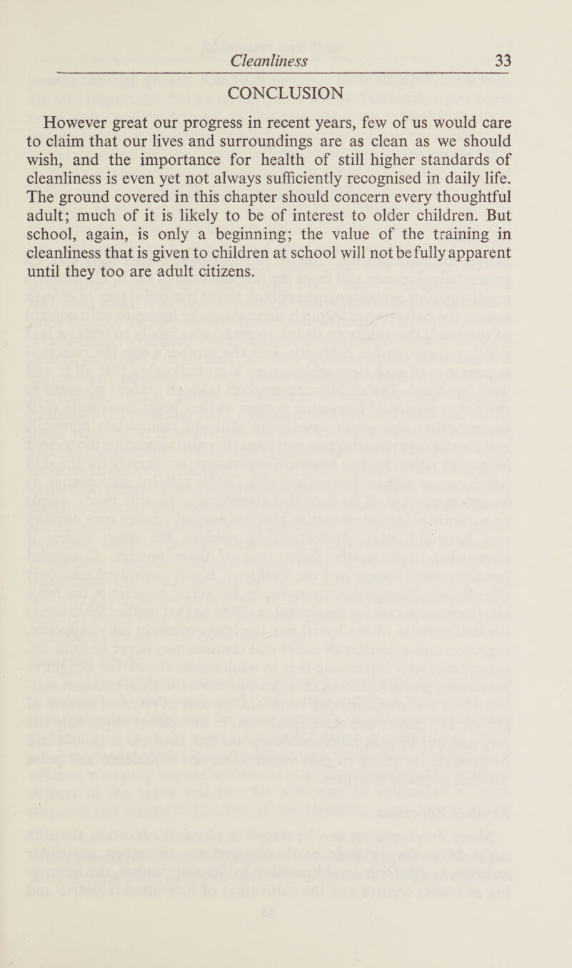 CONCLUSION However great our progress in recent years, few of us would care to claim that our lives and surroundings are as clean as we should wish, and the importance for health of still higher standards of cleanliness is even yet not always sufficiently recognised in daily life. The ground covered in this chapter should concern every thoughtful adult; much of it is likely to be of interest to older children. But school, again, is only a beginning; the value of the training in cleanliness that is given to children at school will not be fully apparent until they too are adult citizens.