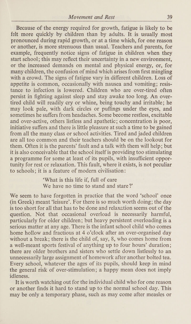 Because of the energy required for growth, fatigue is likely to be felt more quickly by children than by adults. It is usually most pronounced during rapid growth, or at a time which, for one reason or another, is more strenuous than usual. Teachers and parents, for example, frequently notice signs of fatigue in children when they start school; this may reflect their uncertainty in a new environment, or the increased demands on mental and physical energy, or, for many children, the confusion of mind which arises from first mingling with a crowd. The signs of fatigue vary in different children. Loss of appetite is common, occasionally with nausea and vomiting; resis- tance to infection is lowered. Children who are over-tired often persist in fighting against sleep and stay awake too long. An over- tired child will readily cry or whine, being touchy and irritable; he may look pale, with dark circles or puffings under the eyes, and sometimes he suffers from headaches. Some become restless, excitable and over-active, others listless and apathetic; concentration is poor, initiative suffers and there is little pleasure at such a time to be gained from all the many class or school activities. Tired and jaded children are all too common and their teachers should be on the lookout for them. Often it is the parents’ fault and a talk with them will help; but it is also conceivable that the school itself is providing too stimulating a programme for some at least of its pupils, with insufficient oppor- tunity for rest or relaxation. This fault, where it exists, is not peculiar to schools; it is a feature of modern civilisation: “What is this life if, full of care We have no time to stand and stare?’ We seem to have forgotten in practice that the word ‘school’ once (in Greek) meant ‘leisure’. For there is so much worth doing; the day is too short for all that has to be done and relaxation seems out of the question. Not that occasional overload is necessarily harmful, particularly for older children; but heavy persistent overloading is a serious matter at any age. There is the infant school child who comes home hollow and fractious at 4 o’clock after an over-organised day without a break; there is the child of, say, 8, who comes home from a well-meant sports festival of anything up to four hours’ duration; there are older brothers and sisters who settle down listlessly to an unnecessarily large assignment of homework after another bolted tea. Every school, whatever the ages of its pupils, should keep in mind the general risk of over-stimulation; a happy mean does not imply idleness. It is worth watching out for the individual child who for one reason or another finds it hard to stand up to the normal school day. This may be only a temporary phase, such as may come after measles or