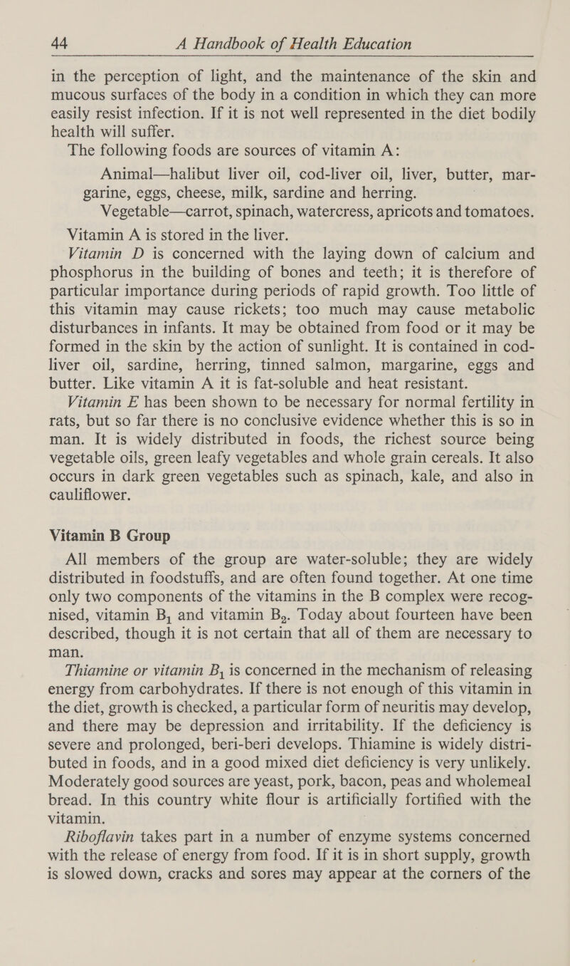 in the perception of light, and the maintenance of the skin and mucous surfaces of the body in a condition in which they can more easily resist infection. If it is not well represented in the diet bodily health will suffer. The following foods are sources of vitamin A: Animal—halibut liver oil, cod-liver oil, liver, butter, mar- garine, eggs, cheese, milk, sardine and herring. Vegetable—carrot, spinach, watercress, apricots and tomatoes. Vitamin A is stored in the liver. Vitamin D is concerned with the laying down of calcium and phosphorus in the building of bones and teeth; it is therefore of particular importance during periods of rapid growth. Too little of this vitamin may cause rickets; too much may cause metabolic disturbances in infants. It may be obtained from food or it may be formed in the skin by the action of sunlight. It is contained in cod- liver oil, sardine, herring, tinned salmon, margarine, eggs and butter. Like vitamin A it is fat-soluble and heat resistant. Vitamin E has been shown to be necessary for normal fertility in rats, but so far there is no conclusive evidence whether this is so in man. It is widely distributed in foods, the richest source being vegetable oils, green leafy vegetables and whole grain cereals. It also occurs in dark green vegetables such as spinach, kale, and also in cauliflower. Vitamin B Group All members of the group are water-soluble; they are widely distributed in foodstuffs, and are often found together. At one time only two components of the vitamins in the B complex were recog- nised, vitamin B, and vitamin B,. Today about fourteen have been described, though it is not certain that all of them are necessary to man. Thiamine or vitamin B, is concerned in the mechanism of releasing energy from carbohydrates. If there is not enough of this vitamin in the diet, growth is checked, a particular form of neuritis may develop, and there may be depression and irritability. If the deficiency is severe and prolonged, beri-beri develops. Thiamine is widely distri- buted in foods, and in a good mixed diet deficiency is very unlikely. Moderately good sources are yeast, pork, bacon, peas and wholemeal bread. In this country white flour is artificially fortified with the vitamin. Riboflavin takes part in a number of enzyme systems concerned with the release of energy from food. If it is in short supply, growth is slowed down, cracks and sores may appear at the corners of the
