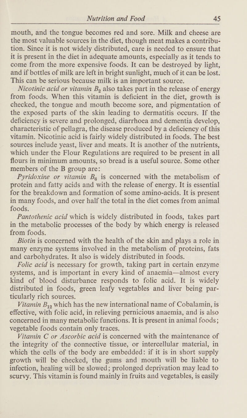 mouth, and the tongue becomes red and sore. Milk and cheese are the most valuable sources in the diet, though meat makes a contribu- tion. Since it is not widely distributed, care is needed to ensure that it is present in the diet in adequate amounts, especially as it tends to come from the more expensive foods. It can be destroyed by light, and if bottles of milk are left in bright sunlight, much of it can be lost. This can be serious because milk is an important source. Nicotinic acid or vitamin B, also takes part in the release of energy from foods. When this vitamin is deficient in the diet, growth is checked, the tongue and mouth become sore, and pigmentation of the exposed parts of the skin leading to dermatitis occurs. If the deficiency is severe and prolonged, diarrhoea and dementia develop, characteristic of pellagra, the disease produced by a deficiency of this vitamin. Nicotinic acid is fairly widely distributed in foods. The best sources include yeast, liver and meats. It is another of the nutrients, which under the Flour Regulations are required to be present in all flours in minimum amounts, so bread is a useful source. Some other members of the B group are: Pyridoxine or vitamin B, is concerned with the metabolism of protein and fatty acids and with the release of energy. It is essential for the breakdown and formation of some amino-acids. It is present in many foods, and over half the total in the diet comes from animal foods. Pantothenic acid which is widely distributed in foods, takes part in the metabolic processes of the body by which energy is released from foods. | Biotin is concerned with the health of the skin and plays a role in many enzyme systems involved in the metabolism of proteins, fats and carbohydrates. It also is widely distributed in foods. Folic acid is necessary for growth, taking part in certain enzyme systems, and is important in every kind of anaemia—almost every kind of blood disturbance responds to folic acid. It is widely distributed in foods, green leafy vegetables and liver being par- ticularly rich sources. Vitamin B,, which has the new international name of Cobalamin, is effective, with folic acid, in relieving pernicious anaemia, and is also concerned in many metabolic functions. It is present in animal foods; vegetable foods contain only traces. Vitamin C or Ascorbic acid is concerned with the maintenance of the integrity of the connective tissue, or intercellular material, in which the cells of the body are embedded: if it is in short supply growth will be checked, the gums and mouth will be liable to infection, healing will be slowed; prolonged deprivation may lead to scurvy. This vitamin is found mainly in fruits and vegetables, is easily