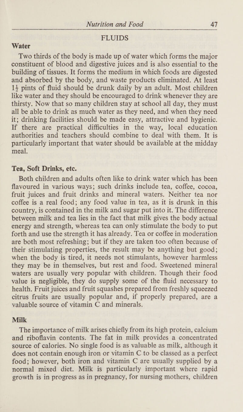 FLUIDS Water Two thirds of the body is made up of water which forms the major constituent of blood and digestive juices and is also essential to the building of tissues. It forms the medium in which foods are digested and absorbed by the body, and waste products eliminated. At least 14 pints of fluid should be drunk daily by an adult. Most children like water and they should be encouraged to drink whenever they are thirsty. Now that so many children stay at school all day, they must all be able to drink as much water as they need, and when they need it; drinking facilities should be made easy, attractive and hygienic. If there are practical difficulties in the way, local education authorities and teachers should combine to deal with them. It is particularly important that water should be available at the midday meal. Tea, Soft Drinks, etc. Both children and adults often like to drink water which has been flavoured in various ways; such drinks include tea, coffee, cocoa, fruit juices and fruit drinks and mineral waters. Neither tea nor coffee is a real food; any food value in tea, as it is drunk in this country, is contained in the milk and sugar put into it. The difference between milk and tea lies in the fact that milk gives the body actual energy and strength, whereas tea can only stimulate the body to put forth and use the strength it has already. Tea or coffee in moderation are both most refreshing; but if they are taken too often because of their stimulating properties, the result may be anything but good; when the body is tired, it needs not stimulants, however harmless they may be in themselves, but rest and food. Sweetened mineral waters are usually very popular with children. Though their food value is negligible, they do supply some of the fluid necessary to health. Fruit juices and fruit squashes prepared from freshly squeezed citrus fruits are usually popular and, if properly prepared, are a valuable source of vitamin C and minerals. Milk The importance of milk arises chiefly from its high protein, calcium and riboflavin contents. The fat in milk provides a concentrated source of calories. No single food is as valuable as milk, although it does not contain enough iron or vitamin C to be classed as a perfect food; however, both iron and vitamin C are usually supplied by a normal mixed diet. Milk is particularly important where rapid growth is in progress as in pregnancy, for nursing mothers, children
