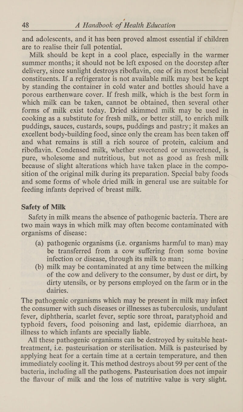 and adolescents, and it has been proved almost essential if children are to realise their full potential. Milk should be kept in a cool place, especially in the warmer summer months; it should not be left exposed on the doorstep after delivery, since sunlight destroys riboflavin, one of its most beneficial constituents. If a refrigerator is not available milk may best be kept by standing the container in cold water and bottles should have a porous earthenware cover. If fresh milk, which is the best form in which milk can be taken, cannot be obtained, then several other forms of milk exist today. Dried skimmed milk may be used in cooking as a substitute for fresh milk, or better still, to enrich milk puddings, sauces, custards, soups, puddings and pastry; it makes an excellent body-building food, since only the cream has been taken off and what remains is still a rich source of protein, calcium and riboflavin. Condensed milk, whether sweetened or unsweetened, is pure, wholesome and nutritious, but not as good as fresh milk because of slight alterations which have taken place in the compo- sition of the original milk during its preparation. Special baby foods and some forms of whole dried milk in general use are suitable for feeding infants deprived of breast milk. Safety of Milk Safety in milk means the absence of pathogenic bacteria. There are two main ways in which milk may often become contaminated with organisms of disease: (a) pathogenic organisms (i.e. organisms harmful to man) may be transferred from a cow suffering from some bovine infection or disease, through its milk to man; (b) milk may be contaminated at any time between the milking of the cow and delivery to the consumer, by dust or dirt, by dirty utensils, or by persons employed on the farm or in the dairies. The pathogenic organisms which may be present in milk may infect the consumer with such diseases or illnesses as tuberculosis, undulant fever, diphtheria, scarlet fever, septic sore throat, paratyphoid and typhoid fevers, food poisoning and last, epidemic diarrhoea, an illness to which infants are specially liable. All these pathogenic organisms can be destroyed by suitable heat- treatment, i.e. pasteurisation or sterilisation. Milk is pasteurised by applying heat for a certain time at a certain temperature, and then immediately cooling it. This method destroys about 99 per cent of the bacteria, including all the pathogens. Pasteurisation does not impair the flavour of milk and the loss of nutritive value is very slight.
