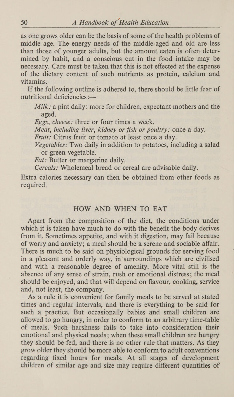 as one grows older can be the basis of some of the health problems of middle age. The energy needs of the middle-aged and old are less than those of younger adults, but the amount eaten is often deter- mined by habit, and a conscious cut in the food intake may be necessary. Care must be taken that this is not effected at the expense of the dietary content of such nutrients as protein, calctum and vitamins. | If the following outline is adhered to, there should be little fear of nutritional deficiencies :— Milk: a pint daily: more for children, expectant mothers and the aged. Eggs, cheese: three or four times a week. Meat, including liver, kidney or fish or poultry: once a day. Fruit: Citrus fruit or tomato at least once a day. Vegetables: Two daily in addition to potatoes, including a salad or green vegetable. Fat: Butter or margarine daily. Cereals: Wholemeal bread or cereal are advisable daily. Extra calories necessary can then be obtained from other foods as required. HOW AND WHEN TO EAT Apart from the composition of the diet, the conditions under which it is taken have much to do with the benefit the body derives from it. Sometimes appetite, and with it digestion, may fail because of worry and anxiety; a meal should be a serene and sociable affair. There is much to be said on physiological grounds for serving food in a pleasant and orderly way, in surroundings which are civilised and with a reasonable degree of amenity. More vital still is the absence of any sense of strain, rush or emotional distress; the meal should be enjoyed, and that will depend on flavour, cooking, service and, not least, the company. As a rule it is convenient for family meals to be served at stated times and regular intervals, and there is everything to be said for such a practice. But occasionally babies and small children are allowed to go hungry, in order to conform to an arbitrary time-table of meals. Such harshness fails to take into consideration their emotional and physical needs; when these small children are hungry they should be fed, and there is no other rule that matters. As they grow older they should be more able to conform to adult conventions regarding fixed hours for meals. At all stages of development children of similar age and size may require different quantities of