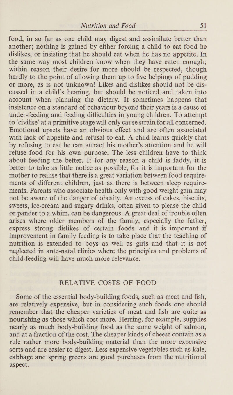 food, in so far as one child may digest and assimilate better than another; nothing is gained by either forcing a child to eat food he dislikes, or insisting that he should eat when he has no appetite. In the same way most children know when they have eaten enough; within reason their desire for more should be respected, though hardly to the point of allowing them up to five helpings of pudding or more, as is not unknown! Likes and dislikes should not be dis- cussed in a child’s hearing, but should be noticed and taken into account when planning the dietary. It sometimes happens that insistence on a standard of behaviour beyond their years is a cause of under-feeding and feeding difficulties in young children. To attempt to ‘civilise’ at a primitive stage will only cause strain for all concerned. Emotional upsets have an obvious effect and are often associated with lack of appetite and refusal to eat. A child learns quickly that by refusing to eat he can attract his mother’s attention and he will refuse food for his own purpose. The less children have to think about feeding the better. If for any reason a child is faddy, it is better to take as little notice as possible, for it is important for the mother to realise that there is a great variation between food require- ments of different children, just as there is between sleep require- ments. Parents who associate health only with good weight gain may not be aware of the danger of obesity. An excess of cakes, biscuits, sweets, ice-cream and sugary drinks, often given to please the child or pander to a whim, can be dangerous. A great deal of trouble often arises where older members of the family, especially the father, express strong dislikes of certain foods and it is important if improvement in family feeding is to take place that the teaching of nutrition is extended to boys as well as girls and that it is not neglected in ante-natal clinics where the principles and problems of child-feeding will have much more relevance. RELATIVE COSTS OF FOOD Some of the essential body-building foods, such as meat and fish, are relatively expensive, but in considering such foods one should remember that the cheaper varieties of meat and fish are quite as nourishing as those which cost more. Herring, for example, supplies nearly as much body-building food as the same weight of salmon, and at a fraction of the cost. The cheaper kinds of cheese contain as a rule rather more body-building material than the more expensive sorts and are easier to digest. Less expensive vegetables such as kale, cabbage and spring greens are good purchases from the nutritional aspect.