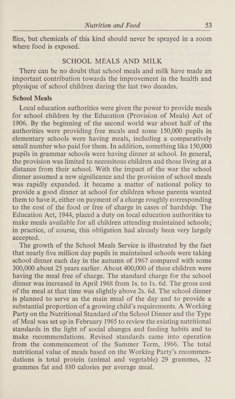 flies, but chemicals of this kind should never be sprayed in a room where food is exposed. SCHOOL MEALS AND MILK There can be no doubt that school meals and milk have made an important contribution towards the improvement in the health and physique of school children during the last two decades. School Meals Local education authorities were given the power to provide meals for school children by the Education (Provision of Meals) Act of 1906. By the beginning of the second world war about half of the authorities were providing free meals and some 150,000 pupils in elementary schools were having meals, including a comparatively small number who paid for them. In addition, something like 150,000 pupils in grammar schools were having dinner at school. In general, the provision was limited to necessitous children and those living at a distance from their school. With the impact of the war the school dinner assumed a new significance and the provision of school meals was rapidly expanded. It became a matter of national policy to provide a good dinner at school for children whose parents wanted them to have it, either on payment of a charge roughly corresponding to the cost of the food or free of charge in cases of hardship. The Education Act, 1944, placed a duty on local education authorities to make meals available for all children attending maintained schools; in practice, of course, this obligation had already been very largely accepted. The growth of the School Meals Service is illustrated by the fact that nearly five million day pupils in maintained schools were taking school dinner each day in the autumn of 1967 compared with some 300,000 about 25 years earlier. About 400,000 of these children were having the meal free of charge. The standard charge for the school dinner was increased in April 1968 from Is. to 1s. 6d. The gross cost of the meal at that time was slightly above 2s. 6d. The school dinner is planned to serve as the main meal of the day and to provide a substantial proportion of a growing child’s requirements. A Working Party on the Nutritional Standard of the School Dinner and the Type of Meal was set up in February 1965 to review the existing nutritional standards in the light of social changes and feeding habits and to make recommendations. Revised standards came into operation from the commencement of the Summer Term, 1966. The total nutritional value of meals based on the Working Party’s recommen- dations is total protein (animal and vegetable) 29 grammes, 32 grammes fat and 880 calories per average meal.