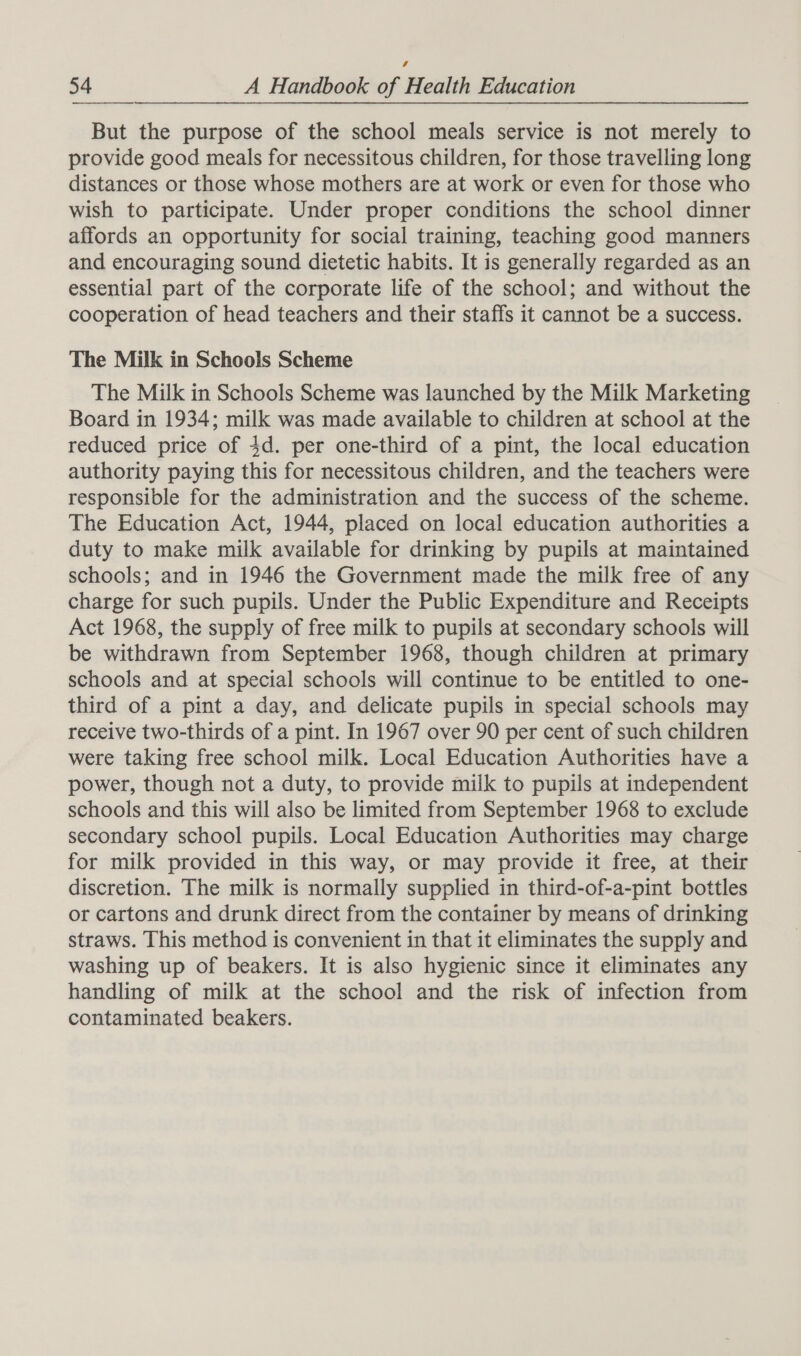  But the purpose of the school meals service is not merely to provide good meals for necessitous children, for those travelling long distances or those whose mothers are at work or even for those who wish to participate. Under proper conditions the school dinner affords an opportunity for social training, teaching good manners and encouraging sound dietetic habits. It is generally regarded as an essential part of the corporate life of the school; and without the cooperation of head teachers and their staffs it cannot be a success. The Milk in Schools Scheme The Milk in Schools Scheme was launched by the Milk Marketing Board in 1934; milk was made available to children at school at the reduced price of 4d. per one-third of a pint, the local education authority paying this for necessitous children, and the teachers were responsible for the administration and the success of the scheme. The Education Act, 1944, placed on local education authorities a duty to make milk available for drinking by pupils at maintained schools; and in 1946 the Government made the milk free of any charge for such pupils. Under the Public Expenditure and Receipts Act 1968, the supply of free milk to pupils at secondary schools will be withdrawn from September 1968, though children at primary schools and at special schools will continue to be entitled to one- third of a pint a day, and delicate pupils in special schools may receive two-thirds of a pint. In 1967 over 90 per cent of such children were taking free school milk. Local Education Authorities have a power, though not a duty, to provide milk to pupils at independent schools and this will also be limited from September 1968 to exclude secondary school pupils. Local Education Authorities may charge for milk provided in this way, or may provide it free, at their discretion. The milk is normally supplied in third-of-a-pint bottles or cartons and drunk direct from the container by means of drinking straws. This method is convenient in that it eliminates the supply and washing up of beakers. It is also hygienic since it eliminates any handling of milk at the school and the risk of infection from contaminated beakers.