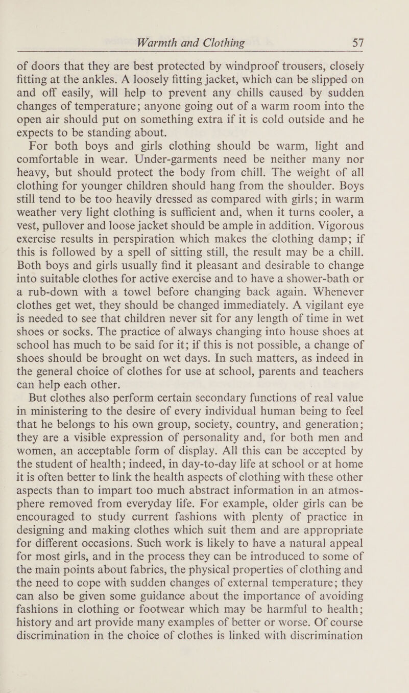 of doors that they are best protected by windproof trousers, closely fitting at the ankles. A loosely fitting jacket, which can be slipped on and off easily, will help to prevent any chills caused by sudden changes of temperature; anyone going out of a warm room into the open air should put on something extra if it is cold outside and he expects to be standing about. For both boys and girls clothing should be warm, light and comfortable in wear. Under-garments need be neither many nor heavy, but should protect the body from chill. The weight of all clothing for younger children should hang from the shoulder. Boys still tend to be too heavily dressed as compared with girls; in warm weather very light clothing is sufficient and, when it turns cooler, a vest, pullover and loose jacket should be ample in addition. Vigorous exercise results in perspiration which makes the clothing damp; if this is followed by a spell of sitting still, the result may be a chill. Both boys and girls usually find it pleasant and desirable to change into suitable clothes for active exercise and to have a shower-bath or a rub-down with a towel before changing back again. Whenever clothes get wet, they should be changed immediately. A vigilant eye is needed to see that children never sit for any length of time in wet shoes or socks. The practice of always changing into house shoes at school has much to be said for it; if this is not possible, a change of shoes should be brought on wet days. In such matters, as indeed in the general choice of clothes for use at school, parents and teachers can help each other. But clothes also perform certain secondary functions oe real value in ministering to the desire of every individual human being to feel that he belongs to his own group, society, country, and generation; they are a visible expression of personality and, for both men and women, an acceptable form of display. All this can be accepted by the student of health; indeed, in day-to-day life at school or at home it is often better to link the health aspects of clothing with these other aspects than to impart too much abstract information in an atmos- phere removed from everyday life. For example, older girls can be encouraged to study current fashions with plenty of practice in designing and making clothes which suit them and are appropriate for different occasions. Such work is likely to have a natural appeal for most girls, and in the process they can be introduced to some of the main points about fabrics, the physical properties of clothing and the need to cope with sudden changes of external temperature; they can also be given some guidance about the importance of avoiding fashions in clothing or footwear which may be harmful to health; history and art provide many examples of better or worse. Of course discrimination in the choice of clothes is linked with discrimination