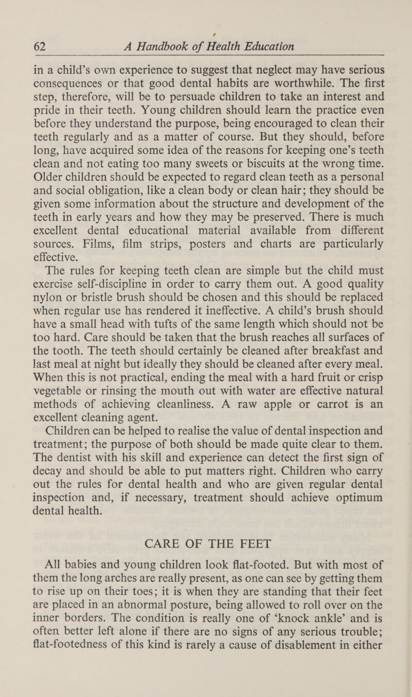 in a child’s own experience to suggest that neglect may have serious consequences or that good dental habits are worthwhile. The first step, therefore, will be to persuade children to take an interest and pride in their teeth. Young children should learn the practice even before they understand the purpose, being encouraged to clean their teeth regularly and as a matter of course. But they should, before long, have acquired some idea of the reasons for keeping one’s teeth clean and not eating too many sweets or biscuits at the wrong time. Older children should be expected to regard clean teeth as a personal and social obligation, like a clean body or clean hair; they should be given some information about the structure and development of the teeth in early years and how they may be preserved. There is much excellent dental educational material available from different sources. Films, film strips, posters and charts are particularly effective. The rules for keeping teeth clean are simple but the child must exercise self-discipline in order to carry them out. A good quality nylon or bristle brush should be chosen and this should be replaced when regular use has rendered it ineffective. A child’s brush should have a small head with tufts of the same length which should not be too hard. Care should be taken that the brush reaches all surfaces of the tooth. The teeth should certainly be cleaned after breakfast and last meal at night but ideally they should be cleaned after every meal. When this is not practical, ending the meal with a hard fruit or crisp vegetable or rinsing the mouth out with water are effective natural methods of achieving cleanliness. A raw apple or carrot is an excellent cleaning agent. Children can be helped to realise the value of dental inspection and treatment; the purpose of both should be made quite clear to them. The dentist with his skill and experience can detect the first sign of decay and should be able to put matters right. Children who carry out the rules for dental health and who are given regular dental inspection and, if necessary, treatment should achieve optimum dental health. CARE. OF THE. FEET All babies and young children look flat-footed. But with most of them the long arches are really present, as one can see by getting them to rise up on their toes; it is when they are standing that their feet are placed in an abnormal posture, being allowed to roll over on the inner borders. The condition is really one of ‘knock ankle’ and is often better left alone if there are no signs of any serious trouble; flat-footedness of this kind is rarely a cause of disablement in either