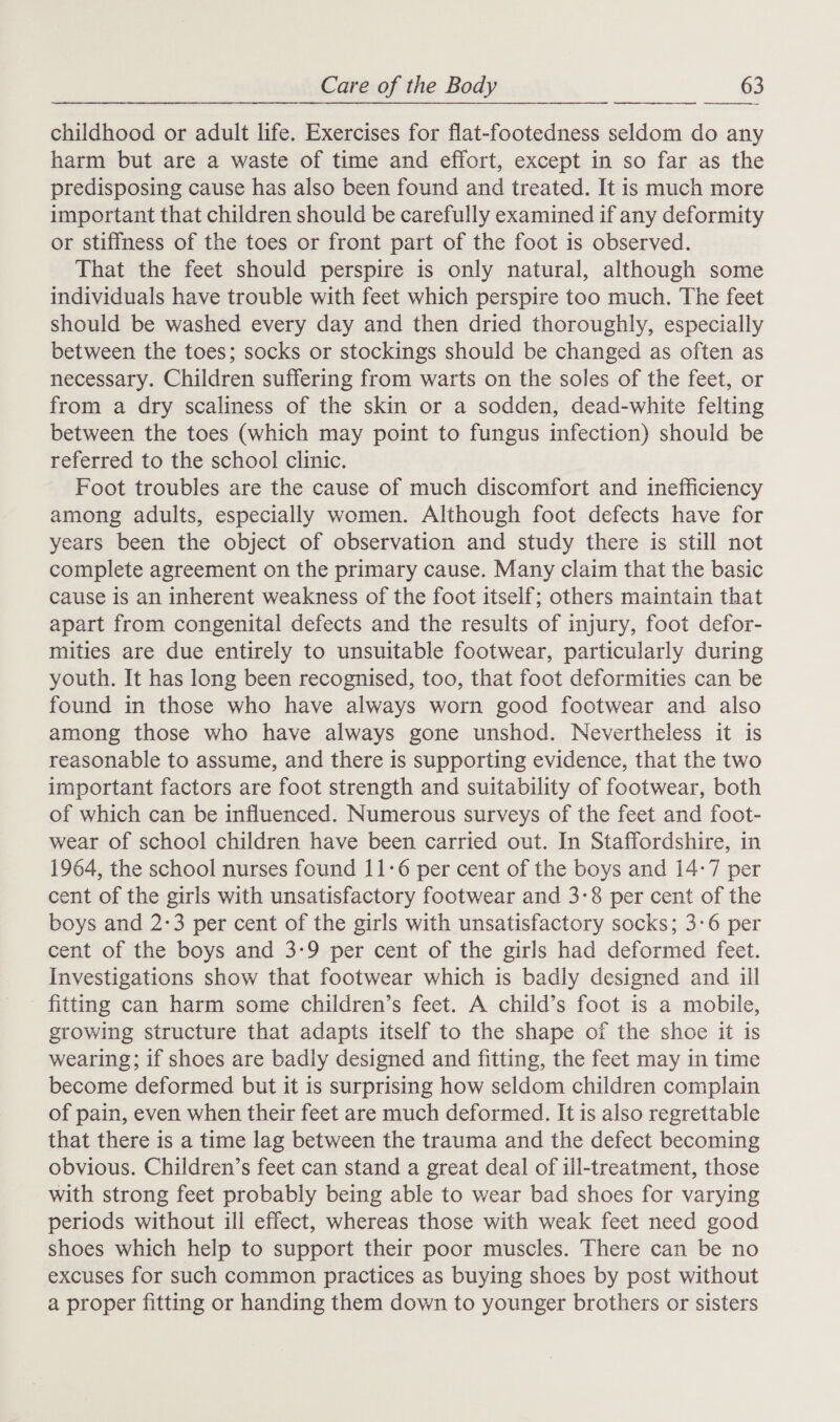   childhood or adult life. Exercises for flat-footedness seldom do any harm but are a waste of time and effort, except in so far as the predisposing cause has also been found and treated. It is much more important that children should be carefully examined if any deformity or stiffness of the toes or front part of the foot is observed. That the feet should perspire is only natural, although some individuals have trouble with feet which perspire too much. The feet should be washed every day and then dried thoroughly, especially between the toes; socks or stockings should be changed as often as necessary. Children suffering from warts on the soles of the feet, or from a dry scaliness of the skin or a sodden, dead-white felting between the toes (which may point to fungus infection) should be referred to the school clinic. Foot troubles are the cause of much discomfort and inefficiency among adults, especially women. Although foot defects have for years been the object of observation and study there is still not complete agreement on the primary cause. Many claim that the basic cause is an inherent weakness of the foot itself; others maintain that apart from congenital defects and the results of injury, foot defor- mities are due entirely to unsuitable footwear, particularly during youth. It has long been recognised, too, that foot deformities can be found in those who have always worn good footwear and also among those who have always gone unshod. Nevertheless it is reasonable to assume, and there is supporting evidence, that the two important factors are foot strength and suitability of footwear, both of which can be influenced. Numerous surveys of the feet and foot- wear of school children have been carried out. In Staffordshire, in 1964, the school nurses found 11-6 per cent of the boys and 14-7 per cent of the girls with unsatisfactory footwear and 3:8 per cent of the boys and 2:3 per cent of the girls with unsatisfactory socks; 3-6 per cent of the boys and 3-9 per cent of the girls had deformed feet. Investigations show that footwear which is badly designed and ill fitting can harm some children’s feet. A child’s foot is a mobile, growing structure that adapts itself to the shape of the shoe it is wearing; if shoes are badly designed and fitting, the feet may in time become deformed but it is surprising how seldom children complain of pain, even when their feet are much deformed. It is also regrettable that there is a time lag between the trauma and the defect becoming obvious. Children’s feet can stand a great deal of ill-treatment, those with strong feet probably being able to wear bad shoes for varying periods without ill effect, whereas those with weak feet need good shoes which help to support their poor muscles. There can be no excuses for such common practices as buying shoes by post without a proper fitting or handing them down to younger brothers or sisters