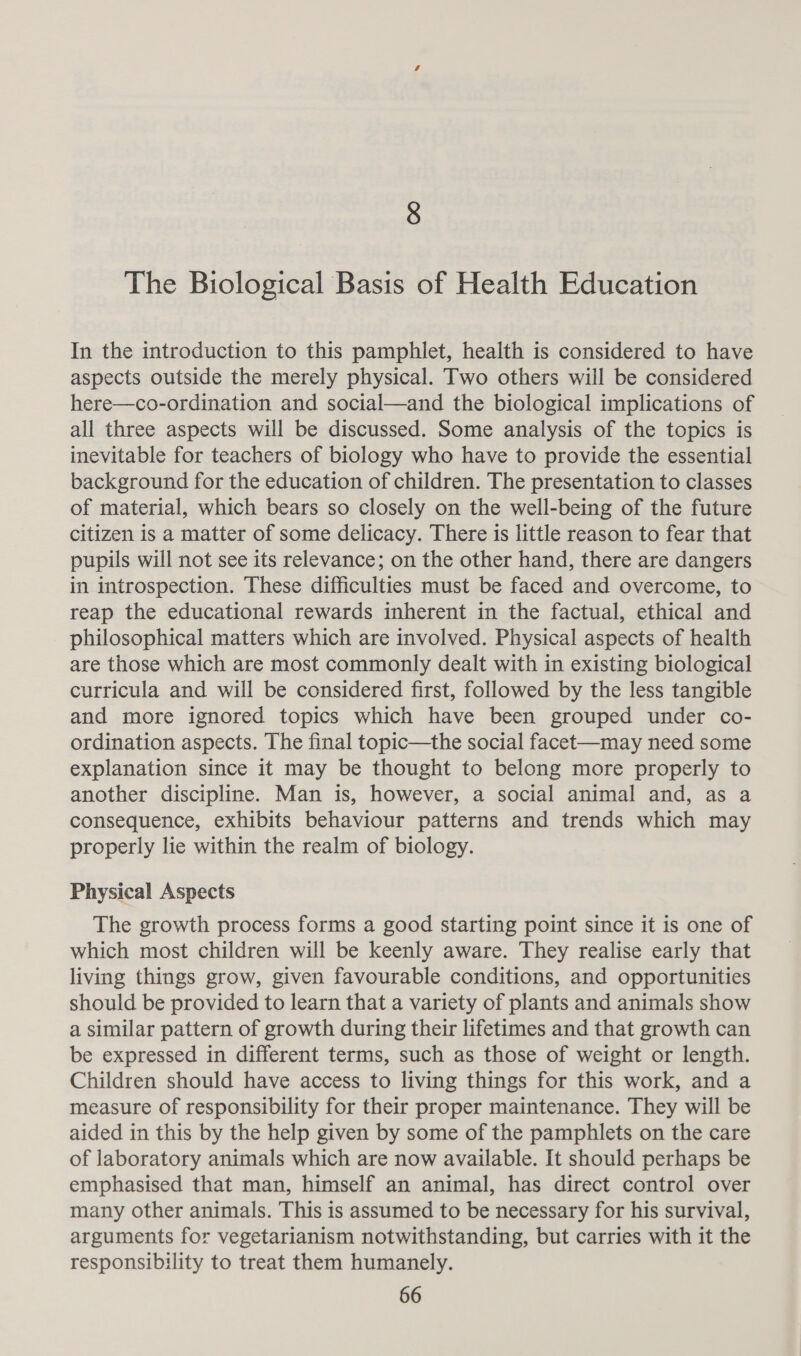 8 The Biological Basis of Health Education In the introduction to this pamphlet, health is considered to have aspects outside the merely physical. Two others will be considered here—co-ordination and social—and the biological implications of all three aspects will be discussed. Some analysis of the topics is inevitable for teachers of biology who have to provide the essential background for the education of children. The presentation to classes of material, which bears so closely on the well-being of the future citizen is a matter of some delicacy. There is little reason to fear that pupils will not see its relevance; on the other hand, there are dangers in introspection. These difficulties must be faced and overcome, to reap the educational rewards inherent in the factual, ethical and philosophical matters which are involved. Physical aspects of health are those which are most commonly dealt with in existing biological curricula and will be considered first, followed by the less tangible and more ignored topics which have been grouped under co- ordination aspects. The final topic—the social facet—may need some explanation since it may be thought to belong more properly to another discipline. Man is, however, a social animal and, as a consequence, exhibits behaviour patterns and trends which may properly lie within the realm of biology. Physical Aspects The growth process forms a good starting point since it is one of which most children will be keenly aware. They realise early that living things grow, given favourable conditions, and opportunities should be provided to learn that a variety of plants and animals show a similar pattern of growth during their lifetimes and that growth can be expressed in different terms, such as those of weight or length. Children should have access to living things for this work, and a measure of responsibility for their proper maintenance. They will be aided in this by the help given by some of the pamphlets on the care of laboratory animals which are now available. It should perhaps be emphasised that man, himself an animal, has direct control over many other animals. This is assumed to be necessary for his survival, arguments for vegetarianism notwithstanding, but carries with it the responsibility to treat them humanely.