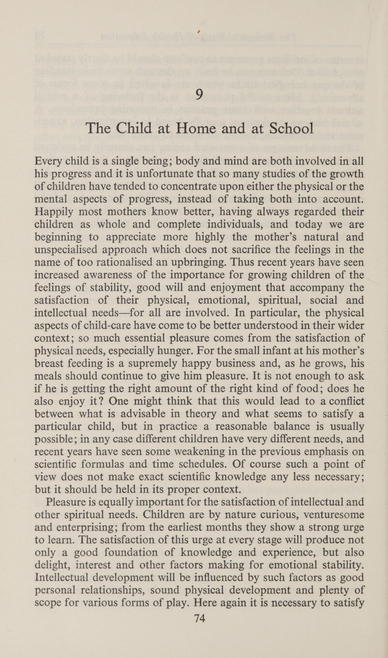 9 The Child at Home and at School Every child is a single being; body and mind are both involved in all his progress and it is unfortunate that so many studies of the growth of children have tended to concentrate upon either the physical or the mental aspects of progress, instead of taking both into account. Happily most mothers know better, having always regarded their children as whole and complete individuals, and today we are beginning to appreciate more highly the mother’s natural and unspecialised approach which does not sacrifice the feelings in the name of too rationalised an upbringing. Thus recent years have seen increased awareness of the importance for growing children of the feelings of stability, good will and enjoyment that accompany the satisfaction of their physical, emotional, spiritual, social and intellectual needs—for all are involved. In particular, the physical aspects of child-care have come to be better understood in their wider context; so much essential pleasure comes from the satisfaction of physical needs, especially hunger. For the small infant at his mother’s breast feeding is a supremely happy business and, as he grows, his meals should continue to give him pleasure. It is not enough to ask if he is getting the right amount of the right kind of food; does he also enjoy it? One might think that this would lead to a conflict between what is advisable in theory and what seems to satisfy a particular child, but in practice a reasonable balance is usually possible; in any case different children have very different needs, and recent years have seen some weakening in the previous emphasis on scientific formulas and time schedules. Of course such a point of view does not make exact scientific knowledge any less necessary; but it should be held in its proper context. Pleasure is equally important for the satisfaction of intellectual and other spiritual needs. Children are by nature curious, venturesome and enterprising; from the earliest months they show a strong urge to learn. The satisfaction of this urge at every stage will produce not only a good foundation of knowledge and experience, but also delight, interest and other factors making for emotional stability. Intellectual development will be influenced by such factors as good personal relationships, sound physical development and plenty of scope for various forms of play. Here again it is necessary to satisfy