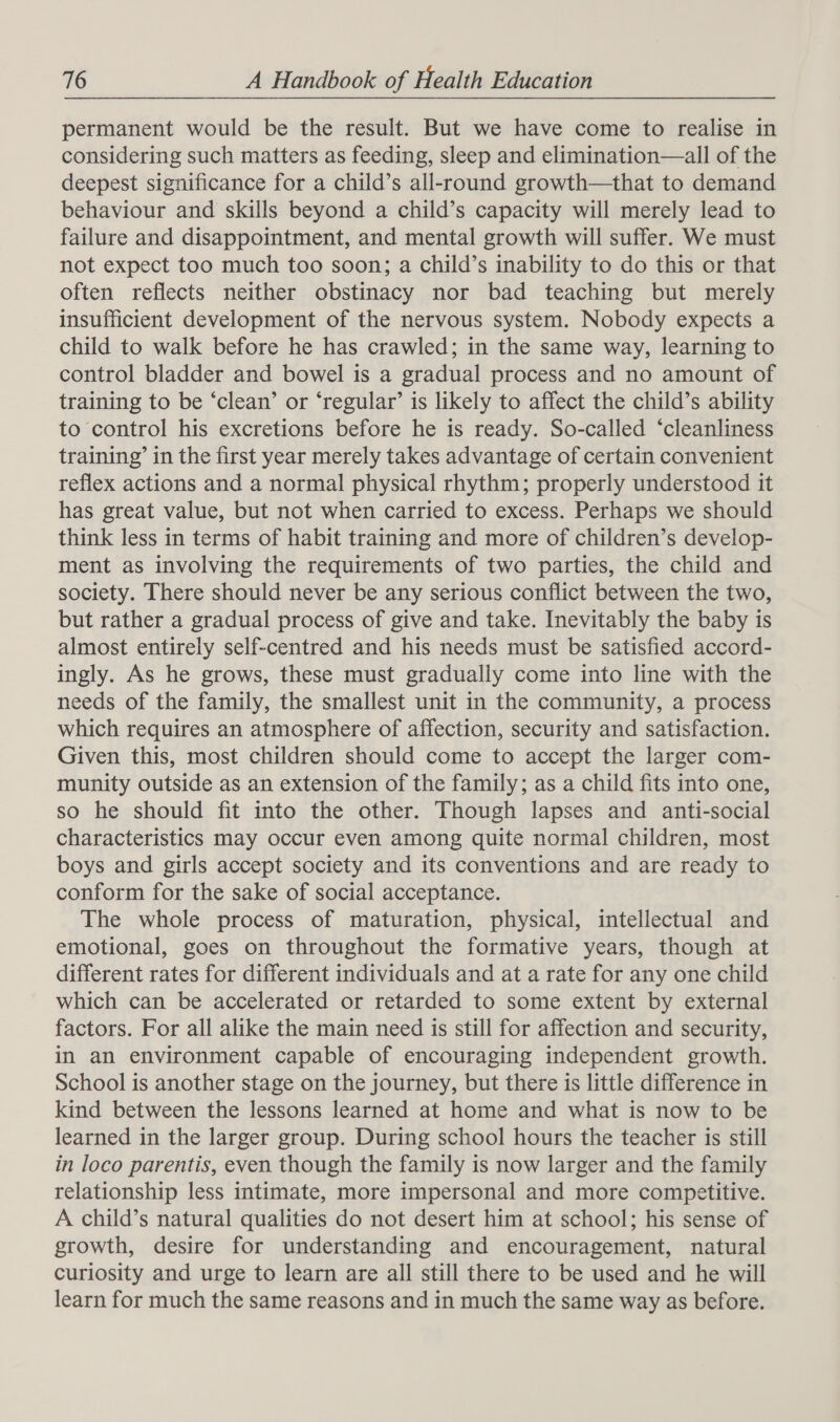permanent would be the result. But we have come to realise in considering such matters as feeding, sleep and elimination—all of the deepest significance for a child’s all-round growth—that to demand behaviour and skills beyond a child’s capacity will merely lead to failure and disappointment, and mental growth will suffer. We must not expect too much too soon; a child’s inability to do this or that often reflects neither obstinacy nor bad teaching but merely insufficient development of the nervous system. Nobody expects a child to walk before he has crawled; in the same way, learning to control bladder and bowel is a gradual process and no amount of training to be ‘clean’ or ‘regular’ is likely to affect the child’s ability to control his excretions before he is ready. So-called ‘cleanliness training’ in the first year merely takes advantage of certain convenient reflex actions and a normal physical rhythm; properly understood it has great value, but not when carried to excess. Perhaps we should think less in terms of habit training and more of children’s develop- ment as involving the requirements of two parties, the child and society. There should never be any serious conflict between the two, but rather a gradual process of give and take. Inevitably the baby is almost entirely self-centred and his needs must be satisfied accord- ingly. As he grows, these must gradually come into line with the needs of the family, the smallest unit in the community, a process which requires an atmosphere of affection, security and satisfaction. Given this, most children should come to accept the larger com- munity outside as an extension of the family; as a child fits into one, so he should fit into the other. Though lapses and anti-social characteristics may occur even among quite normal children, most boys and girls accept society and its conventions and are ready to conform for the sake of social acceptance. The whole process of maturation, physical, intellectual and emotional, goes on throughout the formative years, though at different rates for different individuals and at a rate for any one child which can be accelerated or retarded to some extent by external factors. For all alike the main need is still for affection and security, in an environment capable of encouraging independent growth. School is another stage on the journey, but there is little difference in kind between the lessons learned at home and what is now to be learned in the larger group. During school hours the teacher is still in loco parentis, even though the family is now larger and the family relationship less intimate, more impersonal and more competitive. A child’s natural qualities do not desert him at school; his sense of growth, desire for understanding and encouragement, natural curiosity and urge to learn are all still there to be used and he will learn for much the same reasons and in much the same way as before.