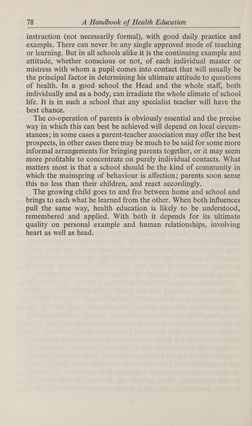 instruction (not necessarily formal), with good daily practice and example. There can never be any single approved mode of teaching or learning. But in all schools alike it is the continuing example and attitude, whether conscious or not, of each individual master or mistress with whom a pupil comes into contact that will usually be the principal factor in determining his ultimate attitude to questions of health. In a good school the Head and the whole staff, both individually and as a body, can irradiate the whole climate of school life. It is in such a school that any specialist teacher will have the best chance. The co-operation of parents is obviously essential and the precise way in which this can best be achieved will depend on local circum- stances; in some cases a parent-teacher association may offer the best prospects, in other cases there may be much to be said for some more informal arrangements for bringing parents together, or it may seem more profitable to concentrate on purely individual contacts. What matters most is that a school should be the kind of community in which the mainspring of behaviour is affection; parents soon sense this no less than their children, and react accordingly. The growing child goes to and fro between home and school and brings to each what he learned from the other. When both influences pull the same way, health education is likely to be understood, remembered and applied. With both it depends for its ultimate quality on personal example and human relationships, involving heart as well as head.