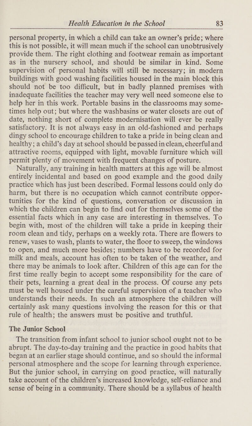 personal property, in which a child can take an owner’s pride; where this is not possible, it will mean much if the school can unobtrusively provide them. The right clothing and footwear remain as important as in the nursery school, and should be similar in kind. Some supervision of personal habits will still be necessary; in modern buildings with good washing facilities housed in the main block this should not be too difficult, but in badly planned premises with inadequate facilities the teacher may very well need someone else to help her in this work. Portable basins in the classrooms may some- times help out; but where the washbasins or water closets are out of date, nothing short of complete modernisation will ever be really satisfactory. It is not always easy in an old-fashioned and perhaps dingy school to encourage children to take a pride in being clean and healthy; a child’s day at school should be passed in clean, cheerful and attractive rooms, equipped with light, movable furniture which will permit plenty of movement with frequent changes of posture. Naturally, any training in health matters at this age will be almost entirely incidental and based on good example and the good daily practice which has just been described. Formal lessons could only do harm, but there is no occupation which cannot contribute oppor- tunities for the kind of questions, conversation or discussion in which the children can begin to find out for themselves some of the essential facts which in any case are interesting in themselves. To begin with, most of the children will take a pride in keeping their room clean and tidy, perhaps on a weekly rota. There are flowers to renew, vases to wash, plants to water, the floor to sweep, the windows to open, and much more besides; numbers have to be recorded for milk and meals, account has often to be taken of the weather, and there may be animals to look after. Children of this age can for the first time really begin to accept some responsibility for the care of their pets, learning a great deal in the process. Of course any pets must be well housed under the careful supervision of a teacher who understands their needs. In such an atmosphere the children will certainly ask many questions involving the reason for this or that rule of health; the answers must be positive and truthful. The Junior School The transition from infant school to junior school ought not to be abrupt. The day-to-day training and the practice in good habits that began at an earlier stage should continue, and so should the informal personal atmosphere and the scope for learning through experience. But the junior school, in carrying on good practice, will naturally take account of the children’s increased knowledge, self-reliance and sense of being in a community. There should be a syllabus of health