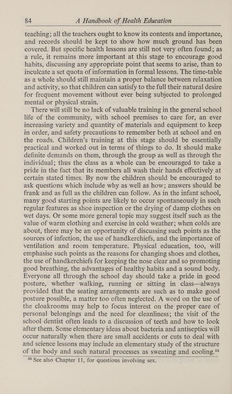 teaching; all the teachers ought to know its contents and importance, and records should be kept to show how much ground has been covered. But specific health lessons are still not very often found; as a rule, it remains more important at this stage to encourage good habits, discussing any appropriate point that seems to arise, than to inculcate a set quota of information in formal lessons. The time-table as a whole should still maintain a proper balance between relaxation and activity, so that children can satisfy to the full their natural desire for frequent movement without ever being subjected to prolonged mental or physical strain. There will still be no lack of valuable training in the general school life of the community, with school premises to care for, an ever increasing variety and quantity of materials and equipment to keep in order, and safety precautions to remember both at school and on the roads. Children’s training at this stage should be essentially practical and worked out in terms of things to do. It should make definite demands on them, through the group as well as through the individual; thus the class as a whole can be encouraged to take a pride in the fact that its members all wash their hands effectively at certain stated times. By now the children should be encouraged to ask questions which include why as well as how; answers should be frank and as full as the children can follow. As in the infant school, many good starting points are likely to occur spontaneously in such regular features as shoe inspection or the drying of damp clothes on wet days. Or some more general topic may suggest itself such as the value of warm clothing and exercise in cold weather; when colds are about, there may be an opportunity of discussing such points as the sources of infection, the use of handkerchiefs, and the importance of ventilation and room temperature. Physical education, too, will emphasise such points as the reasons for changing shoes and clothes, the use of handkerchiefs for keeping the nose clear and so promoting good breathing, the advantages of healthy habits and a sound body. Everyone all through the school day should take a pride in good posture, whether walking, running or sitting in class—always provided that the seating arrangements are such as to make good posture possible, a matter too often neglected. A word on the use of the cloakrooms may help to focus interest on the proper care of personal belongings and the need for cleanliness; the visit of the school dentist often leads to a discussion of teeth and how to look after them. Some elementary ideas about bacteria and antiseptics will occur naturally when there are small accidents or cuts to deal with and science lessons may include an elementary study of the structure of the body and such natural processes as sweating and cooling.*® &gt; See also Chapter 11, for questions involving sex.