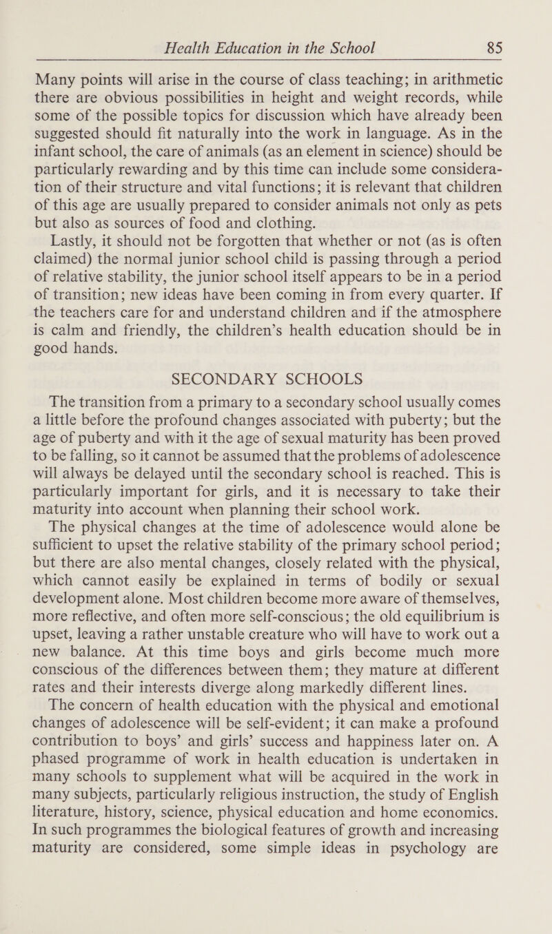 Many points will arise in the course of class teaching; in arithmetic there are obvious possibilities in height and weight records, while some of the possible topics for discussion which have already been suggested should fit naturally into the work in language. As in the infant school, the care of animals (as an element in science) should be particularly rewarding and by this time can include some considera- tion of their structure and vital functions; it is relevant that children of this age are usually prepared to consider animals not only as pets but also as sources of food and clothing. Lastly, it should not be forgotten that whether or not (as is often claimed) the normal junior school child is passing through a period of relative stability, the junior school itself appears to be in a period of transition; new ideas have been coming in from every quarter. If the teachers care for and understand children and if the atmosphere is calm and friendly, the children’s health education should be in good hands. SECONDARY SCHOOLS The transition from a primary to a secondary school usually comes a little before the profound changes associated with puberty; but the age of puberty and with it the age of sexual maturity has been proved to be falling, so it cannot be assumed that the problems of adolescence will always be delayed until the secondary school is reached. This is particularly important for girls, and it is necessary to take their maturity into account when planning their school work. The physical changes at the time of adolescence would alone be sufficient to upset the relative stability of the primary school period; but there are also mental changes, closely related with the physical, which cannot easily be explained in terms of bodily or sexual development alone. Most children become more aware of themselves, more reflective, and often more self-conscious; the old equilibrium is upset, leaving a rather unstable creature who will have to work out a new balance. At this time boys and girls become much more conscious of the differences between them; they mature at different rates and their interests diverge along markedly different lines. The concern of health education with the physical and emotional changes of adolescence will be self-evident; it can make a profound contribution to boys’ and girls’ success and happiness later on. A phased programme of work in health education is undertaken in many schools to supplement what will be acquired in the work in many subjects, particularly religious instruction, the study of English literature, history, science, physical education and home economics. In such programmes the biological features of growth and increasing maturity are considered, some simple ideas in psychology are