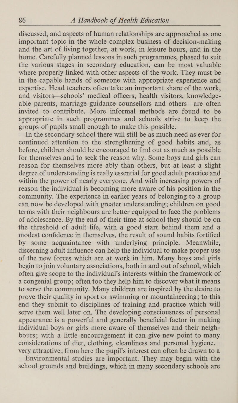 discussed, and aspects of human relationships are approached as one important topic in the whole complex business of decision-making and the art of living together, at work, in leisure hours, and in the home. Carefully planned lessons in such programmes, phased to suit the various stages in secondary education, can be most valuable where properly linked with other aspects of the work. They must be in the capable hands of someone with appropriate experience and expertise. Head teachers often take an important share of the work, and visitors—schools’ medical officers, health visitors, knowledge- able parents, marriage guidance counsellors and others—are often invited to contribute. More informal methods are found to be appropriate in such programmes and schools strive to keep the groups of pupils small enough to make this possible. In the secondary school there will still be as much need as ever for continued attention to the strengthening of good habits and, as before, children should be encouraged to find out as much as possible for themselves and to seek the reason why. Some boys and girls can reason for themselves more ably than others, but at least a slight degree of understanding is really essential for good adult practice and within the power of nearly everyone. And with increasing powers of reason the individual is becoming more aware of his position in the community. The experience in earlier years of belonging to a group can now be developed with greater understanding; children on good terms with their neighbours are better equipped to face the problems of adolescence. By the end of their time at school they should be on the threshold of adult life, with a good start behind them and a modest confidence in themselves, the result of sound habits fortified by some acquaintance with underlying principle. Meanwhile, discerning adult influence can help the individual to make proper use of the new forces which are at work in him. Many boys and girls begin to join voluntary associations, both in and out of school, which often give scope to the individual’s interests within the framework of a congenial group; often too they help him to discover what it means to serve the community. Many children are inspired by the desire to prove their quality in sport or swimming or mountaineering; to this end they submit to disciplines of training and practice which will serve them well later on. The developing consciousness of personal appearance is a powerful and generally beneficial factor in making individual boys or girls more aware of themselves and their neigh- bours; with a little encouragement it can give new point to many considerations of diet, clothing, cleanliness and personal hygiene. very attractive; from here the pupil’s interest can often be drawn to a Environmental studies are important. They may begin with the school grounds and buildings, which in many secondary schools are