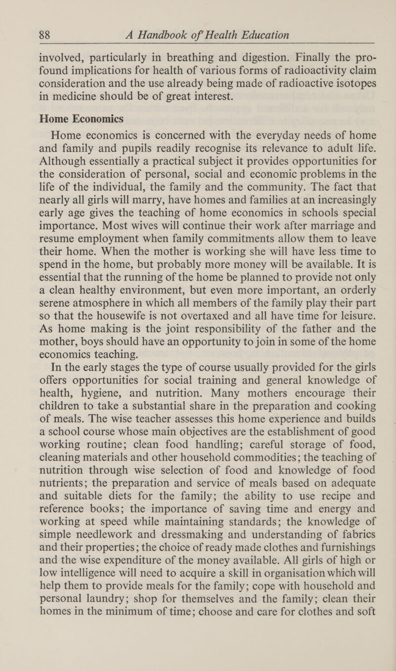 involved, particularly in breathing and digestion. Finally the pro- found implications for health of various forms of radioactivity claim consideration and the use already being made of radioactive isotopes in medicine should be of great interest. Home Economics Home economics is concerned with the everyday needs of home and family and pupils readily recognise its relevance to adult life. Although essentially a practical subject it provides opportunities for the consideration of personal, social and economic problems in the life of the individual, the family and the community. The fact that nearly all girls will marry, have homes and families at an increasingly early age gives the teaching of home economics in schools special importance. Most wives will continue their work after marriage and resume employment when family commitments allow them to leave their home. When the mother is working she will have less time to spend in the home, but probably more money will be available. It is essential that the running of the home be planned to provide not only a clean healthy environment, but even more important, an orderly serene atmosphere in which all members of the family play their part so that the housewife is not overtaxed and all have time for leisure. As home making is the joint responsibility of the father and the mother, boys should have an opportunity to join in some of the home economics teaching. In the early stages the type of course usually provided for the girls offers opportunities for social training and general knowledge of health, hygiene, and nutrition. Many mothers encourage their children to take a substantial share in the preparation and cooking of meals. The wise teacher assesses this home experience and builds a school course whose main objectives are the establishment of good working routine; clean food handling; careful storage of food, cleaning materials and other household commodities; the teaching of nutrition through wise selection of food and knowledge of food nutrients; the preparation and service of meals based on adequate and suitable diets for the family; the ability to use recipe and reference books; the importance of saving time and energy and working at speed while maintaining standards; the knowledge of simple needlework and dressmaking and understanding of fabrics and their properties ; the choice of ready made clothes and furnishings and the wise expenditure of the money available. All girls of high or low intelligence will need to acquire a skill in organisation which will help them to provide meals for the family; cope with household and personal laundry; shop for themselves and the family; clean their homes in the minimum of time; choose and care for clothes and soft