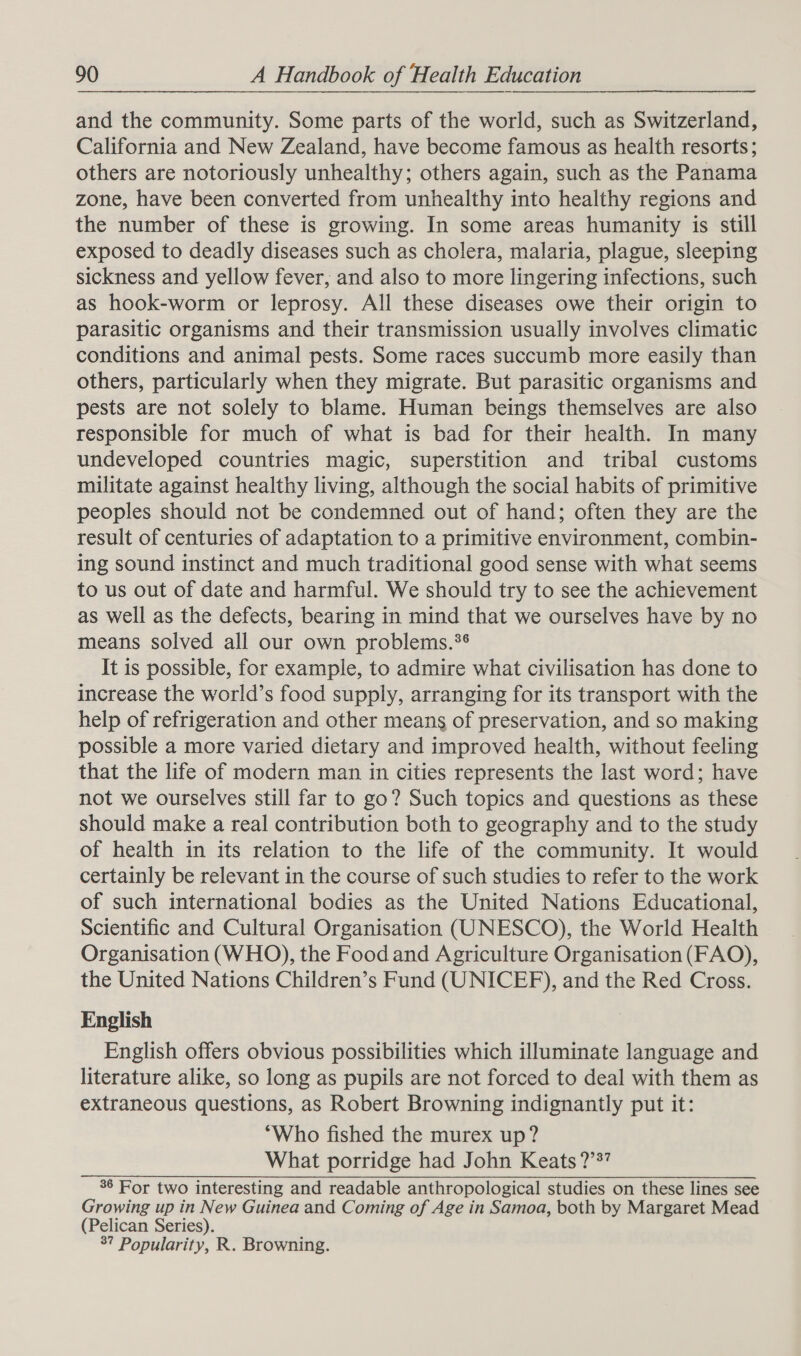 and the community. Some parts of the world, such as Switzerland, California and New Zealand, have become famous as health resorts; others are notoriously unhealthy; others again, such as the Panama zone, have been converted from unhealthy into healthy regions and the number of these is growing. In some areas humanity is still exposed to deadly diseases such as cholera, malaria, plague, sleeping sickness and yellow fever, and also to more lingering infections, such as hook-worm or leprosy. All these diseases owe their origin to parasitic organisms and their transmission usually involves climatic conditions and animal pests. Some races succumb more easily than others, particularly when they migrate. But parasitic organisms and pests are not solely to blame. Human beings themselves are also responsible for much of what is bad for their health. In many undeveloped countries magic, superstition and tribal customs militate against healthy living, although the social habits of primitive peoples should not be condemned out of hand; often they are the result of centuries of adaptation to a primitive environment, combin- ing sound instinct and much traditional good sense with what seems to us out of date and harmful. We should try to see the achievement as well as the defects, bearing in mind that we ourselves have by no means solved all our own problems.** It is possible, for example, to admire what civilisation has done to increase the world’s food supply, arranging for its transport with the help of refrigeration and other means of preservation, and so making possible a more varied dietary and improved health, without feeling that the life of modern man in cities represents the last word; have not we ourselves still far to go? Such topics and questions as these should make a real contribution both to geography and to the study of health in its relation to the life of the community. It would certainly be relevant in the course of such studies to refer to the work of such international bodies as the United Nations Educational, Scientific and Cultural Organisation (UNESCO), the World Health Organisation (WHO), the Food and Agriculture Organisation (FAO), the United Nations Children’s Fund (UNICEF), and the Red Cross. English English offers obvious possibilities which illuminate language and literature alike, so long as pupils are not forced to deal with them as extraneous questions, as Robert Browning indignantly put it: “Who fished the murex up? What porridge had John Keats ?’?’ 36 For two interesting and readable anthropological studies on these lines see Growing up in New Guinea and Coming of Age in Samoa, both by Margaret Mead (Pelican Series). 3? Popularity, R. Browning.